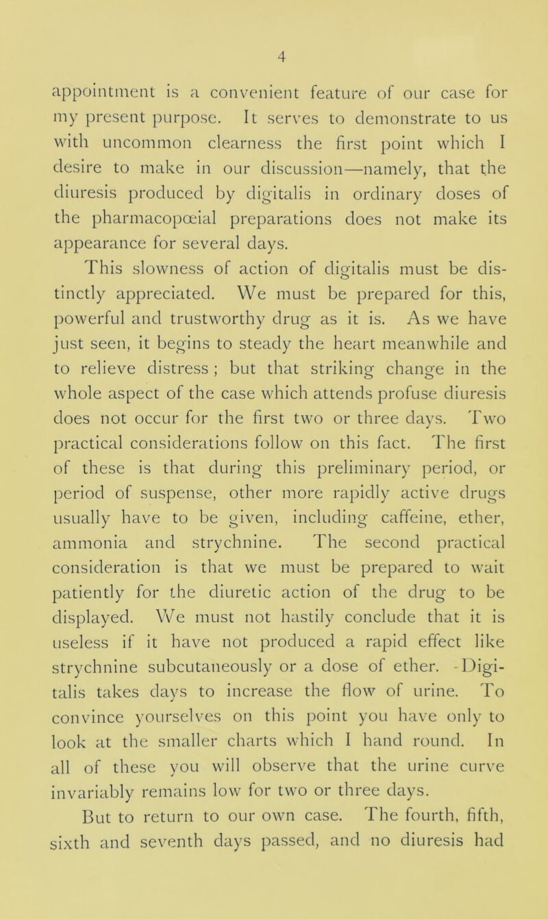 appointment is a convenient feature of our case for my present purpose. It serves to demonstrate to us with uncommon clearness the first point which I desire to make in our discussion—namely, that the diuresis produced by digitalis in ordinary doses of the pharmacopoeial preparations does not make its appearance for several days. This slowness of action of digitalis must be dis- tinctly appreciated. We must be prepared for this, powerful and trustworthy drug as it is. As we have just seen, it begins to steady the heart meanwhile and to relieve distress ; but that striking change in the whole aspect of the case which attends profuse diuresis does not occur for the first two or three days. Two practical considerations follow on this fact. The first of these is that during this preliminary period, or period of suspense, other more rapidly active drugs usually have to be given, including caffeine, ether, ammonia and strychnine. The second practical consideration is that we must be prepared to wait patiently for the diuretic action of the drug to be displayed. We must not hastily conclude that it is useless if it have not produced a rapid effect like strychnine subcutaneously or a dose of ether. -Digi- talis takes days to increase the flow of urine. To convince yourselves on this point you have only to look at the smaller charts which I hand round. In all of these you will observe that the urine curve invariably remains low for two or three days. But to return to our own case. The fourth, fifth, sixth and seventh days passed, and no diuresis had