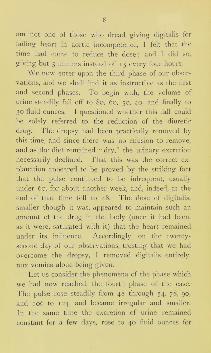 am not one of those who dread giving: digitalis for failing heart in aortic incompetence, I felt that the time had come to reduce the dose; and I did so, giving but 5 minims instead of 15 every four hours. We now enter upon the third phase of our obser- vations, and we shall find it as instructive as the first and second phases. To begin with, the volume of urine steadily fell off to 80, 60, 50, 40, and finally to 30 fluid ounces. I questioned whether this fall could be solely referred to the reduction of the diuretic drug. The dropsy had been practically removed by this time, and since there was no effusion to remove, and as the diet remained “dry,” the urinary excretion necessarily declined. That this was the correct ex- planation appeared to be proved by the striking fact that the pulse continued to be infrequent, usually under 60, for about another week, and, indeed, at the end of that time fell to 48. The dose of digitalis, smaller though it was, appeared to maintain such an amount of the drug in the body (once it had been, as it were, saturated with it) that the heart remained under its influence. Accordingly, on the twenty- second day of our observations, trusting that we had overcome the dropsy, 1 removed digitalis entirely, nux vomica alone being given. Let us consider the phenomena of the phase which we had now reached, the fourth phase of the case. The pulse rose steadily from 48 through 54, 78, 90, and 106 to 124, and became irregular and smaller. In the same time the excretion of urine remained constant for a few days, rose to 40 fluid ounces for