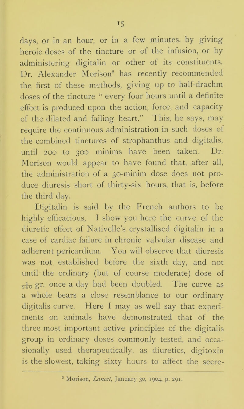 days, or in an hour, or in a few minutes, by giving heroic doses of the tincture or of the infusion, or by administering1 digitalin or other of its constituents. Dr. Alexander Morison2 has recently recommended the first of these methods, giving up to half-drachm doses of the tincture “ every four hours until a definite effect is produced upon the action, force, and capacity of the dilated and failing heart.” This, he says, may require the continuous administration in such doses of the combined tinctures of strophanthus and digitalis, until 200 to 300 minims have been taken. Dr. Morison would appear to have found that, after all, the administration of a 30-minim dose does not pro- duce diuresis short of thirty-six hours, that is, before the third day. Digitalin is said by the French authors to be highly efficacious, I show you here the curve of the diuretic effect of Nativelle’s crystallised digitalin in a case of cardiac failure in chronic valvular disease and adherent pericardium. You will observe that diuresis was not established before the sixth day, and not until the ordinary (but of course moderate) dose of gr. once a day had been doubled. The curve as a whole bears a close resemblance to our ordinary digitalis curve. Here I may as well say that experi- ments on animals have demonstrated that of the three most important active principles of the digitalis group in ordinary doses commonly tested, and occa- sionally used therapeutically, as diuretics, digitoxin is the slowest, taking sixty hours to affect the secre- 2 Morison, Lancet, January 30, 1904, p. 291.