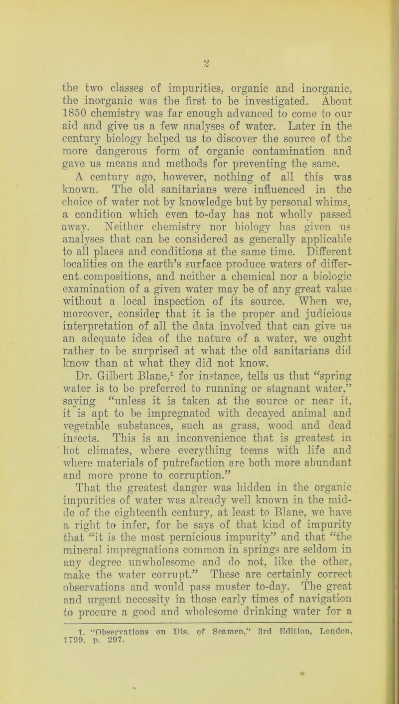 the two classes of impurities, organic and inorganic, the inorganic was the first to be investigated. About 1850 chemistry was far enough advanced to come to our aid and give us a few analyses of water. Later in the century biology helped us to discover the source of the more dangerous form of organic contamination and gave us means and methods for preventing the same. A century ago, however, nothing of all this was known. The old sanitarians were influenced in the choice of water not by knowledge but by personal whims, a condition which even to-day has not wholly passed away. Neither chemistry nor biology has given us analyses that can be considered as generally applicable to all places and conditions at the same time. Different localities on the earth’s surface produce waters of differ- ent compositions, and neither a chemical nor a biologic examination of a given water may be of any great value without a local inspection of its source. When we, moreover, consider that it is the proper and judicious interpretation of all the data involved that can give us an adequate idea of the nature of a water, we ought rather to be surprised at w'hat the old sanitarians did know than at what they did not know. Dr. Gilbert Blane,1 for instance, tells us that spring water is to be preferred to running or stagnant water,” saying unless it is taken at the source or near it, it is apt to be impregnated with decayed animal and vegetable substances, such as grass, wood and dead insects. This is an inconvenience that is greatest in hot climates, where everything teems with life and where materials of putrefaction are both more abundant and more prone to corruption.” That the greatest danger was hidden in the organic impurities of water was already well known in the mid- de of the eighteenth century, at least to Blane, we have a right to infer, for he says of that kind of impurity that “it is the most pernicious impurity” and that the mineral impregnations common in springs are seldom in any degree unwholesome and do not, like the other, make the water corrupt.” These are certainly correct observations and would pass muster to-day. The great and urgent necessity in those early times of navigation to procure a good and wholesome drinking water for a 1. “Observations on Dls. of Seamen,” 3rd Edition, London, 1790. p. 297.