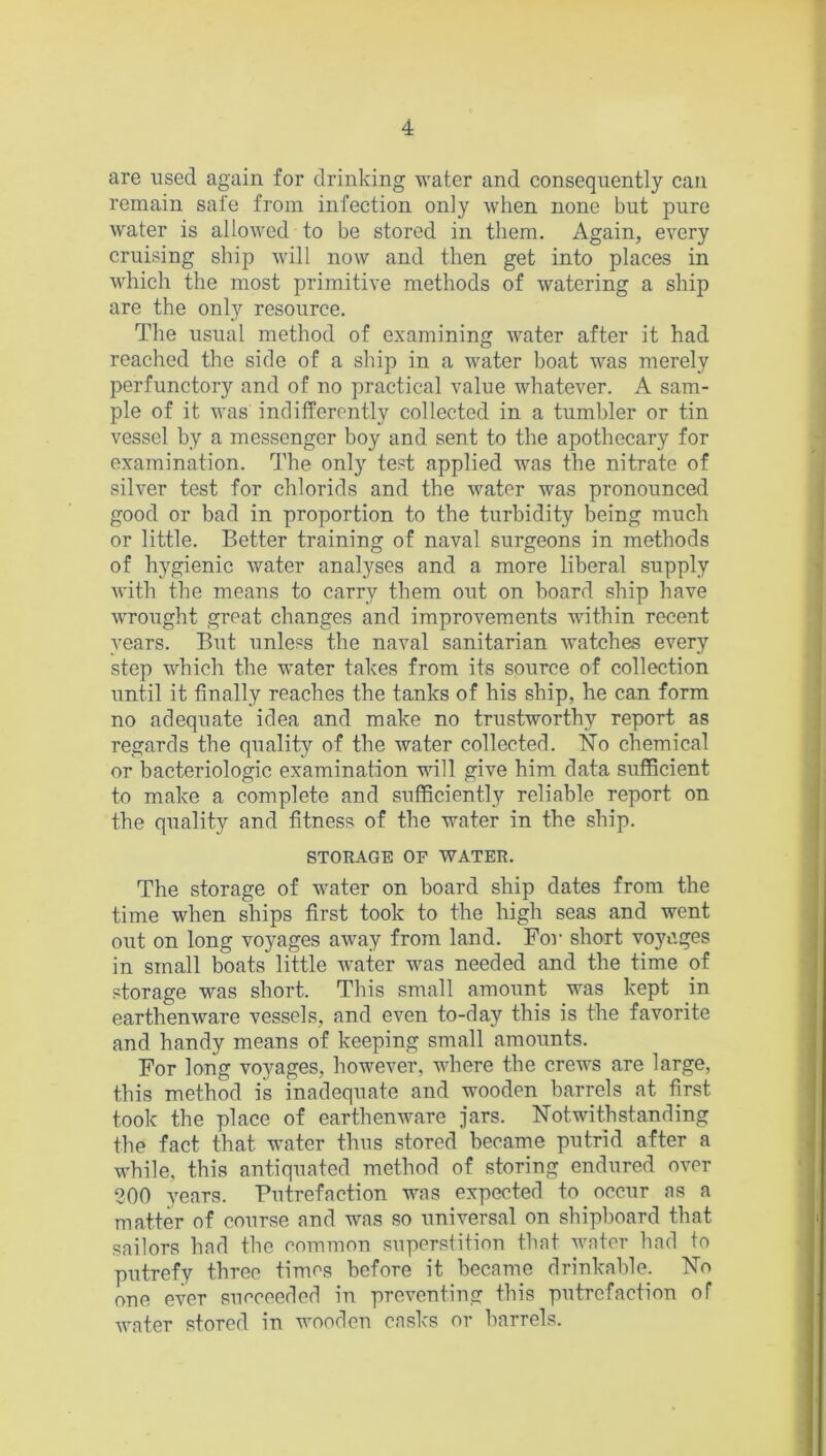 are used again for drinking water and consequently can remain safe from infection only when none but pure water is allowed to be stored in them. Again, every cruising ship will now and then get into places in which the most primitive methods of watering a ship are the only resource. The usual method of examining water after it had reached the side of a ship in a water boat was merely perfunctory and of no practical value whatever. A sam- ple of it was indifferently collected in a tumbler or tin vessel by a messenger boy and sent to the apothecary for examination. The only test applied was the nitrate of silver test for chlorids and the water was pronounced good or bad in proportion to the turbidity being much or little. Better training of naval surgeons in methods of hygienic water analyses and a more liberal supply with the means to carry them out on board ship have wrought great changes and improvements within recent years. But unless the naval sanitarian watches every step which the water takes from its source of collection until it finally reaches the tanks of his ship, he can form no adequate idea and make no trustworthy report as regards the quality of the water collected. No chemical or bacteriologic examination will give him data sufficient to make a complete and sufficiently reliable report on the quality and fitness of the water in the ship. STORAGE OF WATER. The storage of water on board ship dates from the time when ships first took to the high seas and went out on long voyages away from land. For short voyages in small boats little water was needed and the time of storage was short. This small amount was kept in earthenware vessels, and even to-day this is the favorite and handy means of keeping small amounts. For long voyages, however, where the crews are large, this method is inadequate and wooden barrels at first took the place of earthenware jars. Notwithstanding the fact that water thus stored became putrid after a while, this antiquated method of storing endured over 200 years. Putrefaction was expected to occur as a matter of course and was so universal on shipboard that sailors had the common superstition that water had to putrefy three times before it became drinkable. No one ever succeeded in preventing this putrefaction of water stored in wooden casks or barrels.