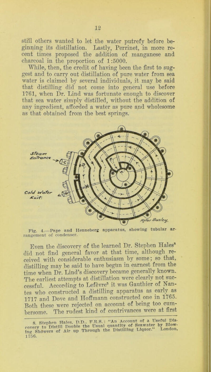 still others wanted to let the water putrefy before be- ginning its distillation. Lastly, Perrinet, in more re- cent times proposed the addition of manganese and charcoal in the proportion of 1:5000. While, then, the credit of having been the first to sug- gest and to carry out distillation of pure water from sea Avater is claimed by several individuals, it may be said that distilling did not come into general use before 1761, when Dr. Lind Avas fortunate enough to discover that sea water simply distilled, without the addition of any ingredient, afforded a water as pure and Avholesome as that obtained from the best springs. Fig. 4. pape and Ilenneberg apparatus, showing tubular ar- rangement of condenser. Even the discovery of the learned Dr. Stephen Hales8 did not find general favor at that time, although re- ceived with considerable enthusiasm by some; so that, distilling may be said to have begun in earnest from the time when Dr. Lind’s discovery became generally known. The earliest attempts at distillation were clearly not suc- cessful. According to LefeAwe5 it was Gauthier of Nan- tes who constructed a distilling apparatus as early as 1717 and Dove and Hoffmann constructed one in 1765. Both these Avere rejected on account of being too cum- bersome. The rudest kind of contrivances were at first Co/cJ l*/atcr- /CMrt: tSTearrr £nTra/rcz