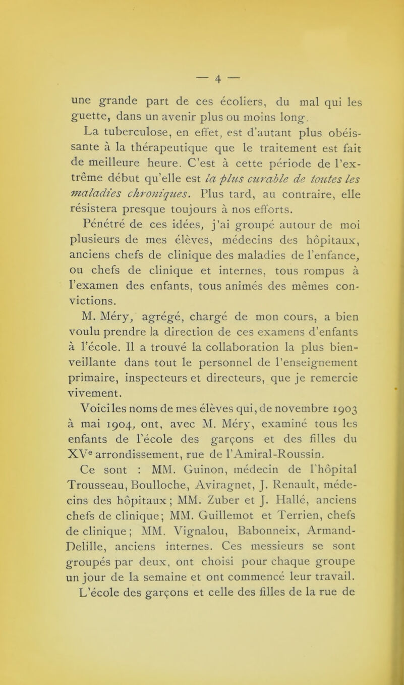 une grande part de ces écoliers, du mal qui les guette, dans un avenir plus ou moins long. La tuberculose, en effet, est d’autant plus obéis- sante à la thérapeutique que le traitement est fait de meilleure heure. C’est à cette période de l’ex- trême début qu’elle est la plus curable de toutes les maladies chroniques. Plus tard, au contraire, elle résistera presque toujours à nos efforts. Pénétré de ces idées, j’ai groupé autour de moi plusieurs de mes élèves, médecins des hôpitaux, anciens chefs de clinique des maladies de l’enfance, ou chefs de clinique et internes, tous rompus à l’examen des enfants, tous animés des mêmes con- victions. M. Méry, agrégé, chargé de mon cours, a bien voulu prendre la direction de ces examens d’enfants à l’école. 11 a trouvé la collaboration la plus bien- veillante dans tout le personnel de l’enseignement primaire, inspecteurs et directeurs, que je remercie vivement. Voiciles noms de mes élèves qui, de novembre 1903 à mai 1904, ont, avec M. Méry, examiné tous les enfants de l’école des garçons et des filles du XVe arrondissement, rue de l’Amiral-Roussin. Ce sont : MM. Guinon, médecin de l’hôpital Trousseau, Boulloche, Aviragnet, J. Renault, méde- cins des hôpitaux; MM. Zuber et J. Hallé, anciens chefs de clinique; MM. Guillemot et Terrien, chefs de clinique; MM. Vignalou, Babonneix, Armand- Delille, anciens internes. Ces messieurs se sont groupés par deux, ont choisi pour chaque groupe un jour de la semaine et ont commencé leur travail. L’école des garçons et celle des filles de la rue de