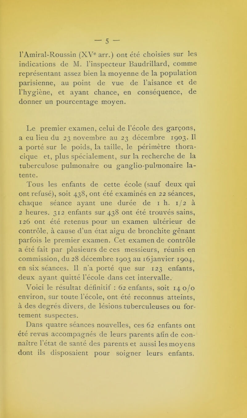 l’Amiral-Roussin (XVe arr.) ont été choisies sur les indications de M. l’inspecteur Baudrillard, comme représentant assez bien la moyenne de la population parisienne, au point de vue de l’aisance et de l’hygiène, et ayant chance, en conséquence, de donner un pourcentage moyen. Le premier examen, celui de l’école des garçons, a eu lieu du 23 novembre au 23 décembre 1903. Il a porté sur le poids, la taille, le périmètre thora- cique et, plus spécialement, sur la recherche de la tuberculose pulmonaire ou ganglio-pulmonaire la- tente. Tous les enfants de cette école (sauf deux qui ont refusé), soit 438, ont été examinés en 22 séances, chaque séance ayant une durée de 1 h. 1/2 à 2 heures. 312 enfants sur 438 ont été trouvés sains, 126 ont été retenus pour un examen ultérieur de contrôle, à cause d’un état aigu de bronchite gênant parfois le premier examen. Cet examende contrôle a été fait par plusieurs de ces messieurs, réunis en commission, du 28 décembre 1903 au iôjanvier 1904, en six séances. 11 n’a porté que sur 123 enfants, deux ayant quitté l’école dans cet intervalle. Voici le résultat définitif : 62 enfants, soit 140/0 environ, sur toute l’école, ont été reconnus atteints, à des degrés divers, de lésions tuberculeuses ou for- tement suspectes. Dans quatre séances nouvelles, ces 62 enfants ont été revus accompagnés de leurs parents afin de con- naître l’état de santé des parents et aussi les moyens dont ils disposaient pour soigner leurs enfants.