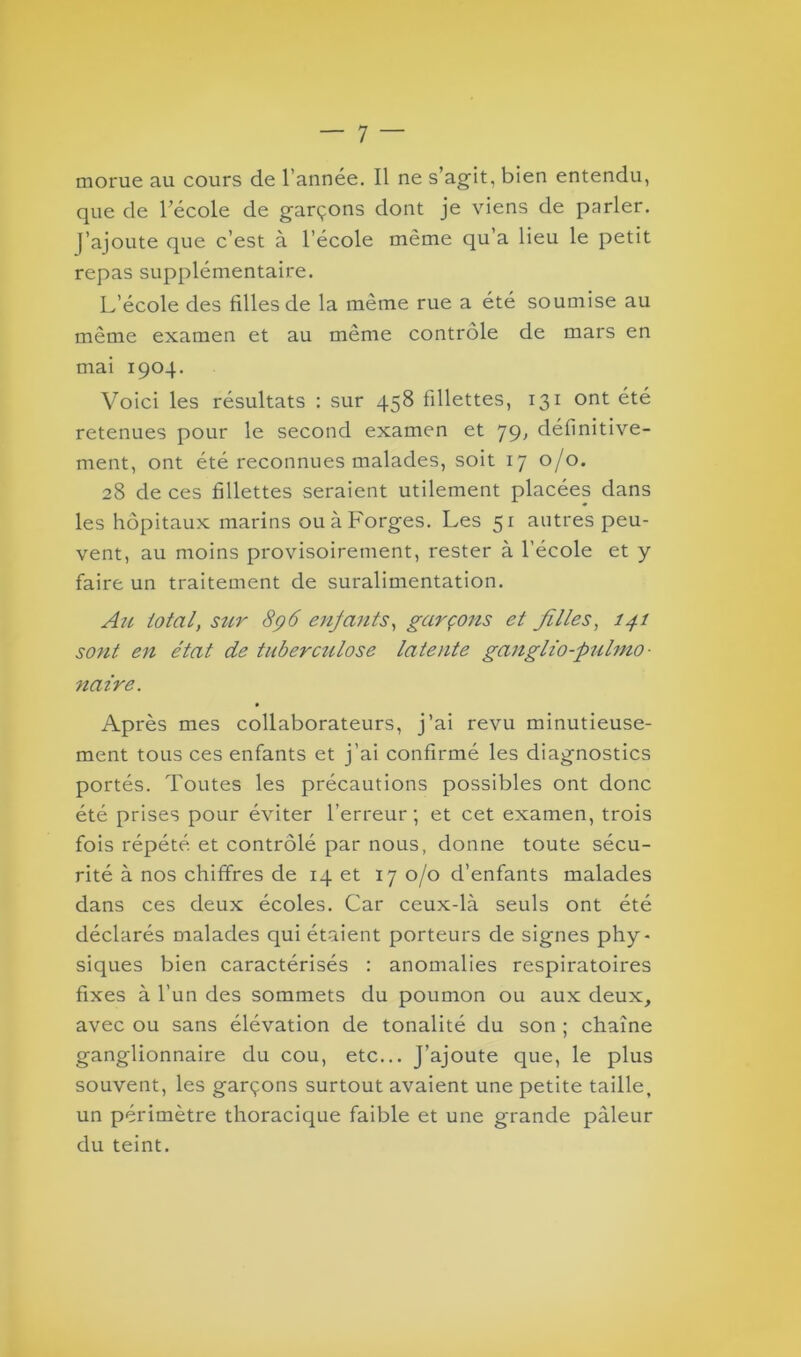 morue au cours de l’année. Il ne s’agit, bien entendu, que de l’école de garçons dont je viens de parler. J’ajoute que c’est à l’école même qu’a lieu le petit repas supplémentaire. L’école des filles de la même rue a été soumise au même examen et au même contrôle de mars en mai 1904. Voici les résultats : sur 458 fillettes, 131 ont été retenues pour le second examen et 79, définitive- ment, ont été reconnues malades, soit 17 0/0. 28 de ces fillettes seraient utilement placées dans les hôpitaux marins ou à Forges. Les 51 autres peu- vent, au moins provisoirement, rester à l’école et y faire un traitement de suralimentation. Au total, sur 896 enfants, garçons et filles, 141 sont en état de tubercîilose latente ganglio-pulmo- naire. Après mes collaborateurs, j’ai revu minutieuse- ment tous ces enfants et j’ai confirmé les diagnostics portés. Toutes les précautions possibles ont donc été prises pour éviter l’erreur; et cet examen, trois fois répété et contrôlé par nous, donne toute sécu- rité à nos chiffres de 14 et 17 0/0 d’enfants malades dans ces deux écoles. Car ceux-là seuls ont été déclarés malades qui étaient porteurs de signes phy- siques bien caractérisés : anomalies respiratoires fixes à l’un des sommets du poumon ou aux deux, avec ou sans élévation de tonalité du son ; chaîne ganglionnaire du cou, etc... J’ajoute que, le plus souvent, les garçons surtout avaient une petite taille, un périmètre thoracique faible et une grande pâleur du teint.
