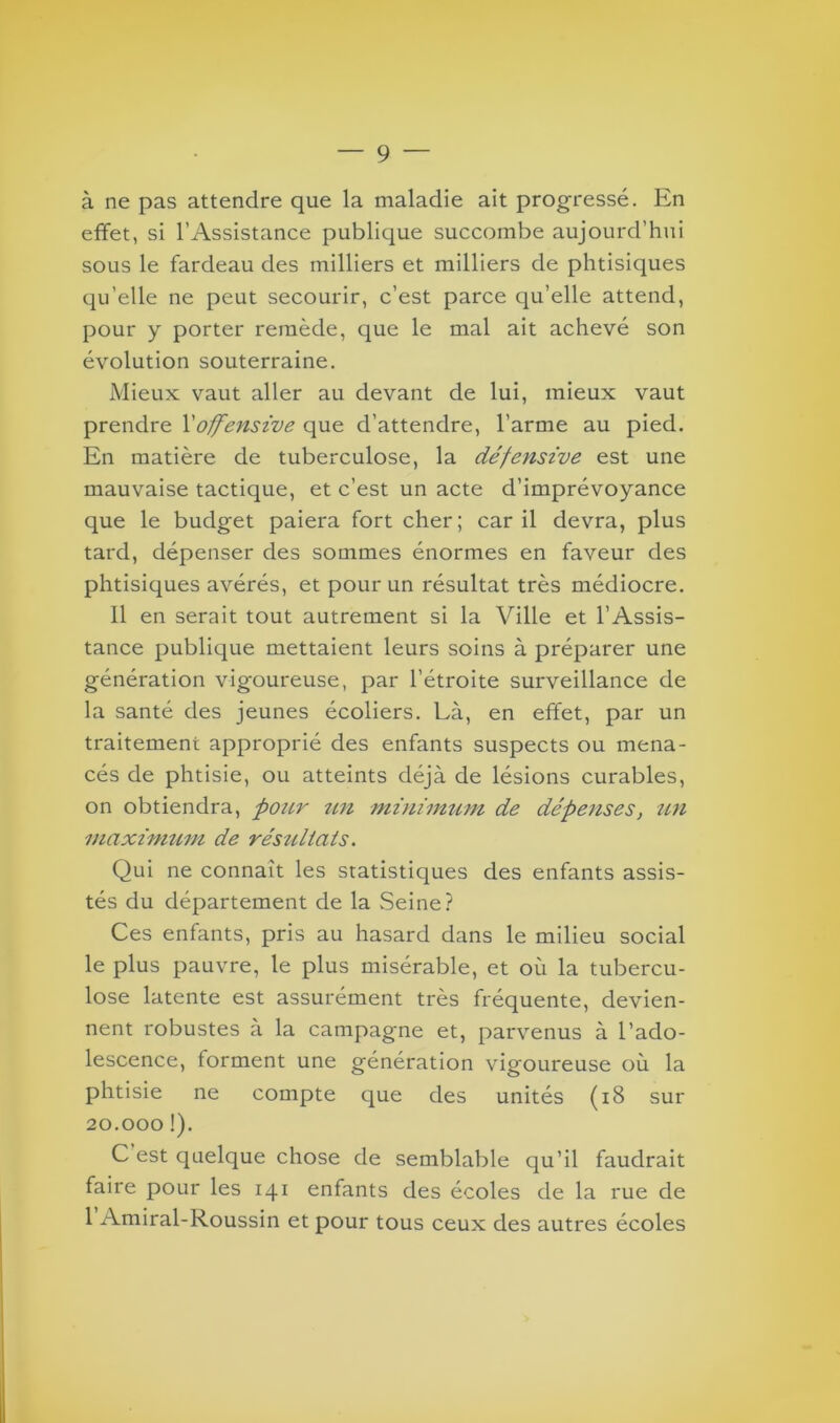 à ne pas attendre que la maladie ait progressé. En effet, si l’Assistance publique succombe aujourd’hui sous le fardeau des milliers et milliers de phtisiques qu’elle ne peut secourir, c’est parce qu’elle attend, pour y porter remède, que le mal ait achevé son évolution souterraine. Mieux vaut aller au devant de lui, mieux vaut prendre l'offensive que d’attendre, l’arme au pied. En matière de tuberculose, la défensive est une mauvaise tactique, et c’est un acte d’imprévoyance que le budget paiera fort cher; car il devra, plus tard, dépenser des sommes énormes en faveur des phtisiques avérés, et pour un résultat très médiocre. Il en serait tout autrement si la Ville et l’Assis- tance publique mettaient leurs soins à préparer une génération vigoureuse, par l’étroite surveillance de la santé des jeunes écoliers. Là, en effet, par un traitement approprié des enfants suspects ou mena- cés de phtisie, ou atteints déjà de lésions curables, on obtiendra, pour un minimum de dépenses, un maximum de résultats. Qui ne connaît les statistiques des enfants assis- tés du département de la Seine? Ces enfants, pris au hasard dans le milieu social le plus pauvre, le plus misérable, et où la tubercu- lose latente est assurément très fréquente, devien- nent robustes à la campagne et, parvenus à l’ado- lescence, forment une génération vigoureuse où la phtisie ne compte que des unités (18 sur 20.000 !). C est quelque chose de semblable qu’il faudrait faire pour les 141 enfants des écoles de la rue de 1 Amiral-Roussin et pour tous ceux des autres écoles