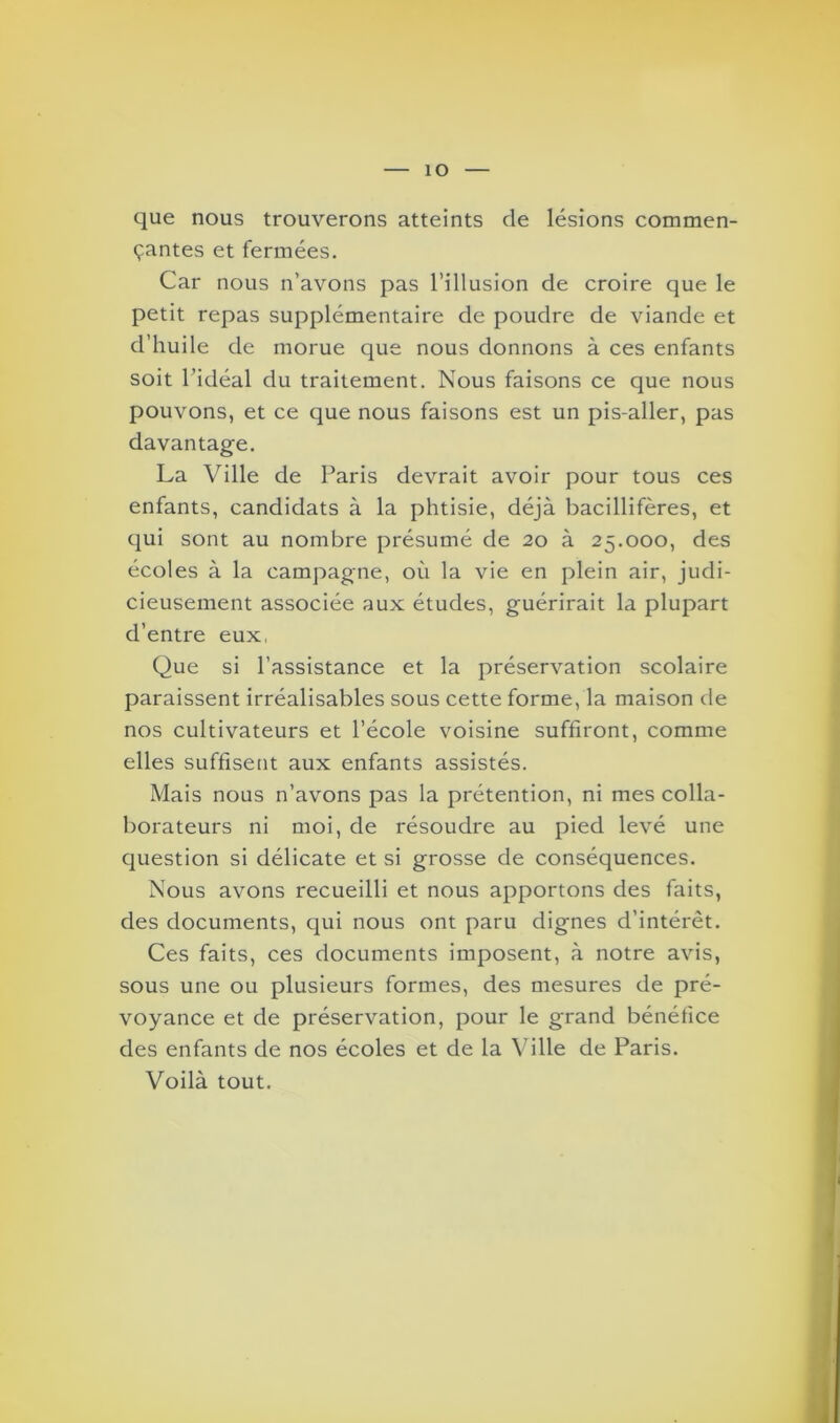 que nous trouverons atteints cle lésions commen- çantes et fermées. Car nous n’avons pas l’illusion de croire que le petit repas supplémentaire de poudre de viande et d’huile de morue que nous donnons à ces enfants soit l’idéal du traitement. Nous faisons ce que nous pouvons, et ce que nous faisons est un pis-aller, pas davantage. La Ville de Paris devrait avoir pour tous ces enfants, candidats à la phtisie, déjà bacillifères, et qui sont au nombre présumé de 20 à 25.000, des écoles à la campagne, où la vie en plein air, judi- cieusement associée aux études, guérirait la plupart d’entre eux, Que si l’assistance et la préservation scolaire paraissent irréalisables sous cette forme, la maison de nos cultivateurs et l’école voisine suffiront, comme elles suffisent aux enfants assistés. Mais nous n’avons pas la prétention, ni mes colla- borateurs ni moi, de résoudre au pied levé une question si délicate et si grosse de conséquences. Nous avons recueilli et nous apportons des faits, des documents, qui nous ont paru dignes d’intérêt. Ces faits, ces documents imposent, à notre avis, sous une ou plusieurs formes, des mesures de pré- voyance et de préservation, pour le grand bénéfice des enfants de nos écoles et de la Ville de Paris. Voilà tout.