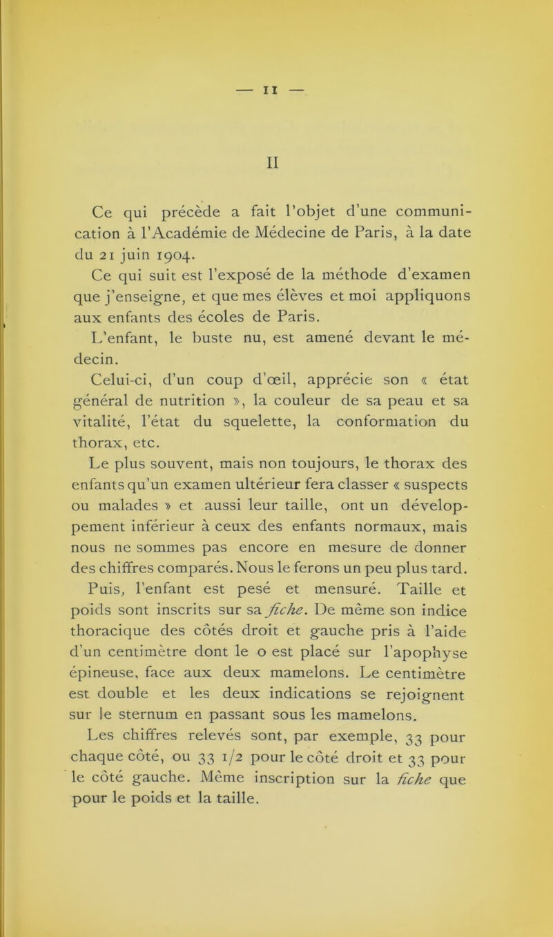 Ce qui précède a fait l’objet d’une communi- cation à l’Académie de Médecine de Paris, à la date du 21 juin 1904. Ce qui suit est l’exposé de la méthode d’examen que j’enseigne, et que mes élèves et moi appliquons aux enfants des écoles de Paris. L’enfant, le buste nu, est amené devant le mé- decin. Celui-ci, d’un coup d’œil, apprécie son « état général de nutrition », la couleur de sa peau et sa vitalité, l’état du squelette, la conformation du thorax, etc. Le plus souvent, mais non toujours, le thorax des enfants qu’un examen ultérieur fera classer « suspects ou malades » et aussi leur taille, ont un dévelop- pement inférieur à ceux des enfants normaux, mais nous ne sommes pas encore en mesure de donner des chiffres comparés. Nous le ferons un peu plus tard. Puis, l’enfant est pesé et mensuré. Taille et poids sont inscrits sur sa fiche. De même son indice thoracique des côtés droit et gauche pris à l’aide d’un centimètre dont le o est placé sur l’apophyse épineuse, face aux deux mamelons. Le centimètre est double et les deux indications se rejoignent sur le sternum en passant sous les mamelons. Les chiffres relevés sont, par exemple, 33 pour chaque côté, ou 33 1/2 pour le côté droit et 33 pour le côté gauche. Même inscription sur la fiche que pour le poids et la taille.