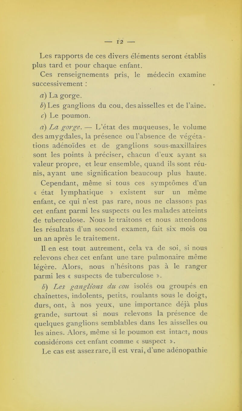 Les rapports de ces divers éléments seront établis plus tard et pour chaque enfant. Ces renseignements pris, le médecin examine successivement : a) La gorge. b) Les ganglions du cou, des aisselles et de l’aine. c) Le poumon. a) La gorge. — L’état des muqueuses, le volume des amygdales, la présence ou l’absence de végéta- tions adénoïdes et de ganglions sous-maxillaires sont les points à préciser, chacun d’eux ayant sa valeur propre, et leur ensemble, quand ils sont réu- nis, ayant une signification beaucoup plus haute. Cependant, même si tous ces symptômes d’un « état lymphatique » existent sur un même enfant, ce qui n’est pas rare, nous ne classons pas cet enfant parmi les suspects ou les malades atteints de tuberculose. Nous le traitons et nous attendons les résultats d’un second examen, fait six mois ou un an après le traitement. Il en est tout autrement, cela va de soi, si nous relevons chez cet enfant une tare pulmonaire même légère. Alors, nous n’hésitons pas à le ranger parmi les « suspects de tuberculose ». b) Les ganglions du cou isolés ou groupés en chaînettes, indolents, petits, roulants sous le doigt, durs, ont, à nos yeux, une importance déjà plus grande, surtout si nous relevons la présence de quelques ganglions semblables dans les aisselles ou les aines. Alors, même si le poumon est intact, nous considérons cet enfant comme « suspect ». Le cas est assez rare, il est vrai, d’une adénopathie