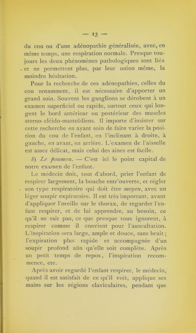 du cou ou d’une adénopathie généralisée, avec, en même temps, une respiration normale. Presque tou- jours les deux phénomènes pathologiques sont liés . et ne permettent plus, par leur union même, la moindre hésitation. Pour la recherche de ces adénopathies, celles du cou notamment, il est nécessaire d’apporter un grand soin. Souvent les ganglions se dérobent à un examen superficiel ou rapide, surtout ceux qui lon- gent le bord antérieur ou postérieur des muscles sterno-cléido-mastoïdiens. Il importe d’insister sur cette recherche en ayant soin de faire varier la posi- tion du cou de l’enfant, en l’inclinant à droite, à gauche, en avant, en arrière. L’examen de l’aisselle est assez délicat, mais celui des aines est facile. b) Le poumon. — C’est ici le point capital de notre examen de l’enfant. Le médecin doit, tout d'abord, prier l’enfant de respirer largement, la bouche entr’ouverte, et régler son type respiratoire qui doit être moyen, avec un léger soupir expiratoire. Il est très important, avant d’appliquer l’oreille sur le thorax, de regarder l’en- fant respirer, et de lui apprendre, au besoin, ce qu’il ne sait pas, ce que presque tous ignorent, à respirer comme il convient pour l’auscultation. L’inspiration sera large, ample et douce, sans bruit; l’expiration plus rapide et accompagnée d’un soupir profond afin qu’elle soit complète. Après un petit temps de repos, l’inspiration recom- mence, etc. Après avoir regardé l’enfant respirer, le médecin, quand il est satisfait de ce qu’il voit, applique ses mains sur les régions claviculaires, pendant que