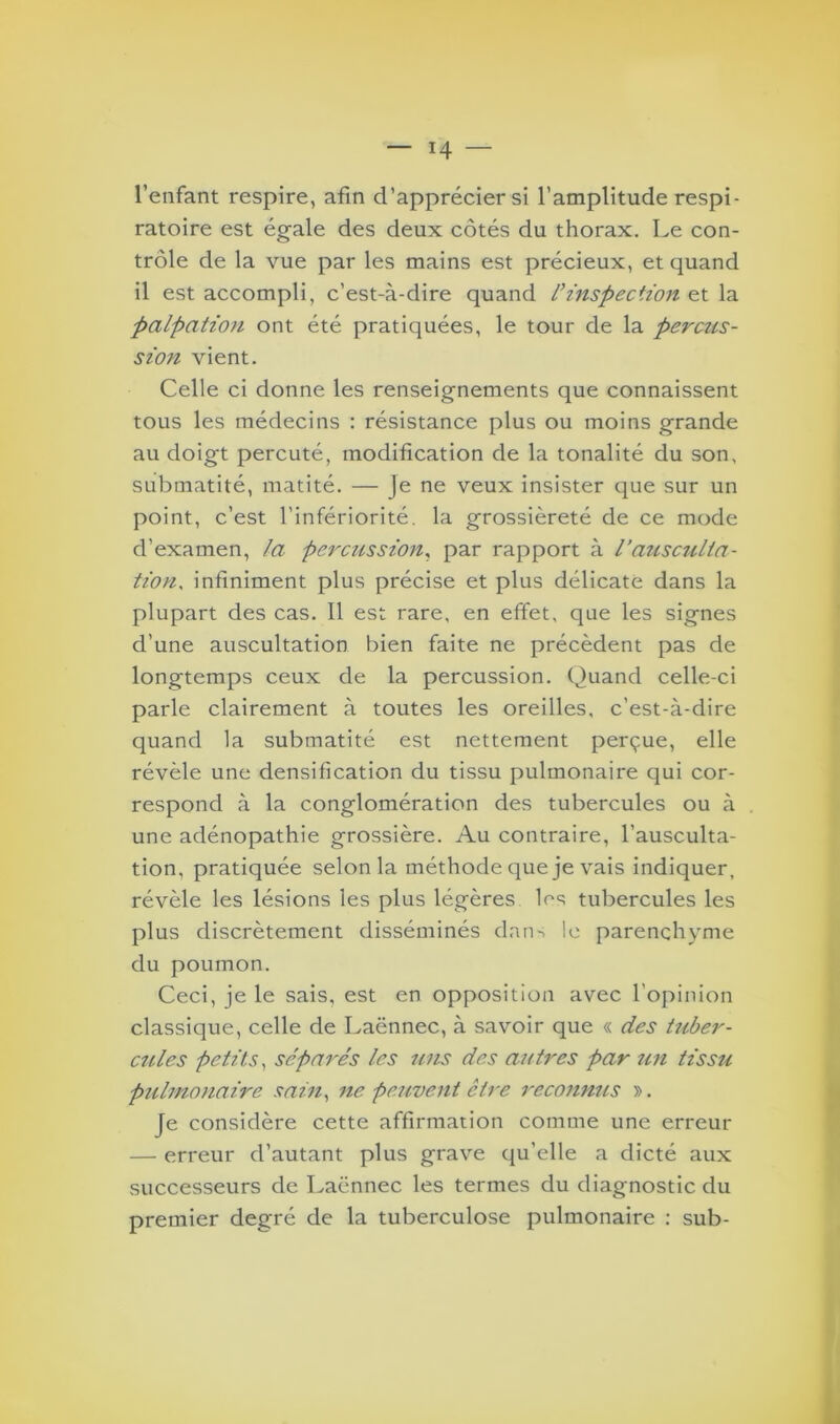 l’enfant respire, afin d’apprécier si l’amplitude respi- ratoire est égale des deux côtés du thorax. Le con- trôle de la vue par les mains est précieux, et quand il est accompli, c’est-à-dire quand l’inspection et la palpation ont été pratiquées, le tour de la permis- sion vient. Celle ci donne les renseignements que connaissent tous les médecins : résistance plus ou moins grande au doigt percuté, modification de la tonalité du son, submatité, matité. — Je ne veux insister que sur un point, c’est l’infériorité, la grossièreté de ce mode d’examen, la percussion, par rapport à l’ausculta- tion, infiniment plus précise et plus délicate dans la plupart des cas. Il est rare, en effet, que les signes d’une auscultation bien faite ne précèdent pas de longtemps ceux de la percussion. Quand celle-ci parle clairement à toutes les oreilles, c’est-à-dire quand la submatité est nettement perçue, elle révèle une densification du tissu pulmonaire qui cor- respond à la conglomération des tubercules ou à une adénopathie grossière. Au contraire, l’ausculta- tion, pratiquée selon la méthode que je vais indiquer, révèle les lésions les plus légères les tubercules les plus discrètement disséminés dan-^ le parenchyme du poumon. Ceci, je le sais, est en opposition avec l'opinion classique, celle de Laënnec, à savoir que « des tuber- cules petits, séparés les uns des autres par un tissu pulmonaire sain, ne peuvent être reconnus ». Je considère cette affirmation comme une erreur — erreur d’autant plus grave qu’elle a dicté aux successeurs de Laënnec les termes du diagnostic du premier degré de la tuberculose pulmonaire : sub-