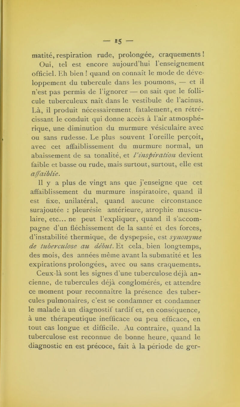 matité, respiration rude, prolongée, craquements ! Oui, tel est encore aujourd’hui l’enseignement officiel. Eh bien ! quand on connaît le mode de déve- loppement du tubercule dans les poumons, — et il n’est pas permis de l ignorer — on sait que le folli- cule tuberculeux naît dans le vestibule de l’acinus. Là, il produit nécessairement, fatalement, en rétré- cissant le conduit qui donne accès à l’air atmosphé- rique, une diminution du murmure vésiculaire avec ou sans rudesse. Le plus souvent l’oreille perçoit, avec cet affaiblissement du murmure normal, un abaissement de sa tonalité, et l'inspiration devient faible et basse ou rude, mais surtout, surtout, elle est affaiblie. Il y a plus de vingt ans que j’enseigne que cet affaiblissement du murmure inspiratoire, quand il est fixe, unilatéral, quand aucune circonstance surajoutée : pleurésie antérieure, atrophie muscu- laire, etc... ne peut l’expliquer, quand il s’accom- pagne d’un fléchissement de la santé et des forces, d’instabilité thermique, de dyspepsie, est synonyme de tuberciilose au débtit.^x. cela, bien longtemps, des mois, des années même avant la submatité et les expirations prolongées, avec ou sans craquements. Ceux-là sont les signes d’une tuberculose déjà an- cienne, de tubercules déjà conglomérés, et attendre ce moment pour reconnaître la présence des tuber- cules pulmonaires, c’est se condamner et condamner le malade à un diagnostif tardif et, en conséquence, à une thérapeutique inefficace ou peu efficace, en tout cas longue et difficile. Au contraire, quand la tuberculose est reconnue de bonne heure, quand le diagnostic en est précoce, fait à la période de ger-