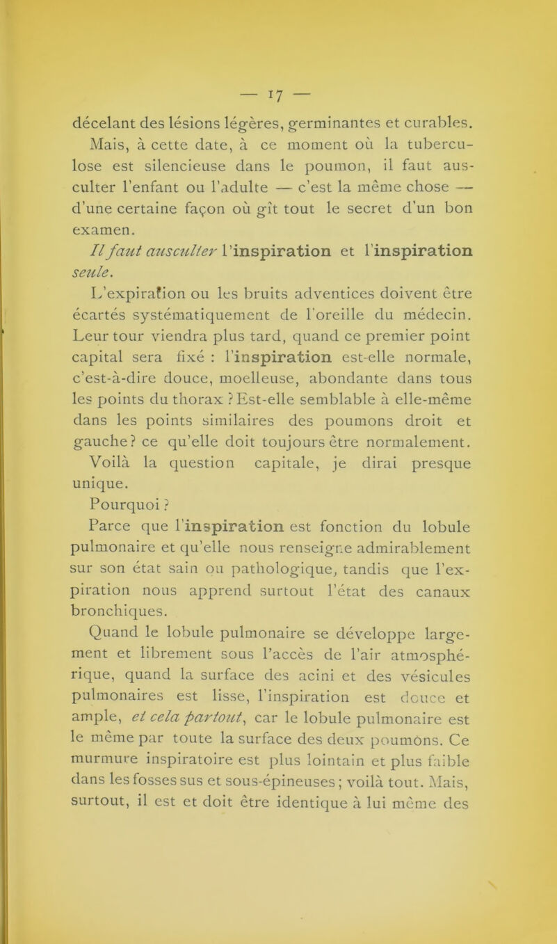 décelant des lésions légères, germinantes et curables. Mais, à cette date, à ce moment où la tubercu- lose est silencieuse dans le poumon, il faut aus- culter l’enfant ou l’adulte — c’est la même chose — d’une certaine façon où gît tout le secret d’un bon examen. Ilfmit ausculter l’inspiration et l’inspiration seule. L’expirafion ou les bruits adventices doivent être écartés systématiquement de l’oreille du médecin. Leur tour viendra plus tard, quand ce premier point capital sera fixé : l’inspiration est-elle normale, c’est-à-dire douce, moelleuse, abondante dans tous les points du thorax ? Est-elle semblable à elle-même dans les points similaires des poumons droit et gauche? ce qu’elle doit toujours être normalement. Voilà la question capitale, je dirai presque unique. Pourquoi ? Parce que l’inspiration est fonction du lobule pulmonaire et qu’elle nous renseigne admirablement sur son état sain ou pathologique, tandis que l’ex- piration nous apprend surtout l’état des canaux bronchiques. Quand le lobule pulmonaire se développe large- ment et librement sous l’accès de l’air atmosphé- rique, quand la surface des acini et des vésicules pulmonaires est lisse, l’inspiration est douce et ample, et cela partout, car le lobule pulmonaire est le même par toute la surface des deux poumons. Ce murmure inspiratoire est plus lointain et plus faible dans les fosses sus et sous-épineuses ; voilà tout. Mais, surtout, il est et doit être identique à lui même des