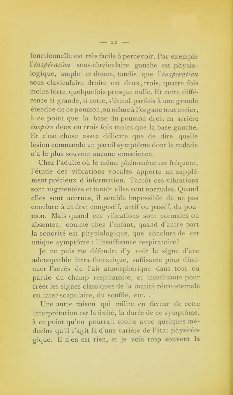 fonctionnelle est très facile apercevoir. Par exemple l’inspiration sous-claviculaire gauche est physio- logique, ample et douce, tandis que Xinspiration sous-claviculaire droite est deux, trois, quatre fois moins forte, quelquefois presque nulle. Et cette diffé- rence si grande, si nette, s’étend parfois à une grande étendue de ce poumon,ou même à l’organe tout entier, à ce point que la base du poumon droit en arrière inspire deux ou trois fois moins que la base gauche. Et c’est chose assez délicate que de dire quelle lésion commande un pareil symptôme dont le malade n’a le plus souvent aucune conscience. Chez l’adulte où le même phénomène est fréquent, l’étude des vibrations vocales apporte un supplé- ment précieux d’information. Tantôt ces vibrations sont augmentées et tantôt elles sont normales. Quand elles sont accrues, il semble impossible de ne pas conclure à un état congestif, actif ou passif, du pou • mon. Mais quand ces vibrations sont normales ou absentes, comme chez l’enfant, quand d’autre part la sonorité est physiologique, que conclure de cet unique symptôme : l’insuffisance respiratoire? Je ne puis me défendre d’y voir le signe d’une adénopathie intra thoracique, suffisante pour dimi- nuer l’accès de l’air atmosphérique dans tout ou partie du champ respiratoire, et insuffisante pour créer les signes classiques de la matité rétro-sternale ou inter-scapulaire, du souffle, etc... Une autre raison qui milite en faveur de cette interprétation est la fixité, la durée de ce symptôme, à ce point qu’on pourrait croire avec quelques mé- decins qu’il s’agit là d’une variété de l’état physiolo- gique. 11 n’en est rien, et je vois trop souvent la