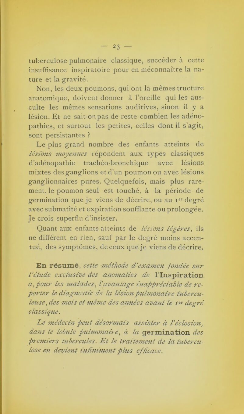 tuberculose pulmonaire classique, succéder à cette insuffisance inspiratoire pour en méconnaître la na- ture et la gravité. Non, les deux poumons, qui ont la mêmes tructure anatomique, doivent donner à l’oreille qui les aus- culte les mêmes sensations auditives, sinon il y a lésion. Et ne sait-on pas de reste combien les adéno- pathies, et surtout les petites, celles dont il s’agit, sont persistantes ? Le plus grand nombre des enfants atteints de lésions moyennes répondent aux types classiques d’adénopathie trachéo-bronchique avec lésions mixtes des ganglions et d'un poumon ou avec lésions ganglionnaires pures. Quelquefois, mais plus rare- ment, le poumon seul est touché, à la période de germination que je viens de décrire, ou au Ier degré avec submatité et expiration soufflante ou prolongée. Je crois superflu d’insister. Quant aux enfants atteints de lésions légères, ils ne différent en rien, sauf par le degré moins accen- tué, des symptômes, de ceux que je viens de décrire. En résumé, cette méthode d’examen fondée sur l’étude exclusive des anomalies de l’Inspiration a, pour les malades, l'avantage inappréciable de re- porter le diagnostic de la lésion pulmonaire tubercu- leuse, des mois et môme des années avant le /»r degré classique. Le médecin peut désormais assister à l'éclosion, dans le lobule pulmonaire, à la germination des premiers tubercules. Et le traitement de la tubercu- lose en devient infiniment plus efficace.