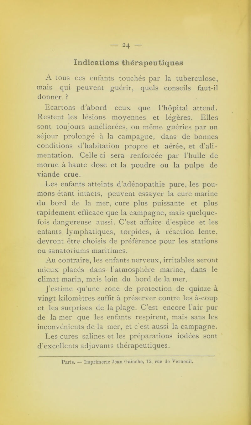 Indications thérapeutiques A tous ces enfants touchés par la tuberculose, mais qui peuvent guérir, quels conseils faut-il donner ? Ecartons d’abord ceux que l’hôpital attend. Restent les lésions moyennes et légères. Elles sont toujours améliorées, ou même guéries par un séjour prolongé à la campagne, dans de bonnes conditions d’habitation propre et aérée, et d’ali- mentation. Celle ci sera renforcée par l’huile de morue à haute dose et la poudre ou la pulpe de viande crue. Les enfants atteints d’adénopathie pure, les pou- mons étant intacts, peuvent essayer la cure marine du bord de la mer, cure plus puissante et plus rapidement efficace que la campagne, mais quelque- fois dangereuse aussi. C’est affaire d’espèce et les enfants lymphatiques, torpides, à réaction lente, devront être choisis de préférence pour les stations ou sanatoriums maritimes. Au contraire, les enfants nerveux, irritables seront mieux placés dans l’atmosphère marine, dans le climat marin, mais loin du bord de la mer. J’estime qu’une zone de protection de quinze à vingt kilomètres suffit à préserver contre les à-coup et les surprises de la plage. C’est encore l’air pur de la mer que les enfants respirent, mais sans les inconvénients de la mer, et c'est aussi la campagne. Les cures salines et les préparations iodées sont d’excellents adjuvants thérapeutiques. Paris. — Imprimerie Jean Gainclio, 15, ruo de Verneuil.