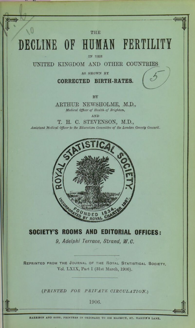 — i“T DECLINE OF HUMAN FERTILITY IN THE UNITED KINGDOM AND OTHER COUNTRIES AS SHOWN BY CORRECTED BIRTH-RATES. BY ARTHUR NEWSHOLME, M.D., Medical Officer of Health of Brighton, AND T. H. C. STEVENSON, M.D., Assistant Medical Officer to the Education Committee of the London County Council. SOCIETY’S ROOMS AND EDITORIAL OFFICES: 9, Adel phi Terrace, Strand, W.C. Reprinted from the Journal of the Royal Statistical Society, Yol. LXIX, Part I (31st March, 1906). (PRINTED FOIl PRIVATE CIRCULATION.) HARRISON AND SONS. PRINTERS IN ORDINARY TO HIS MAJESTY, ST. MARTIN’* LANE.