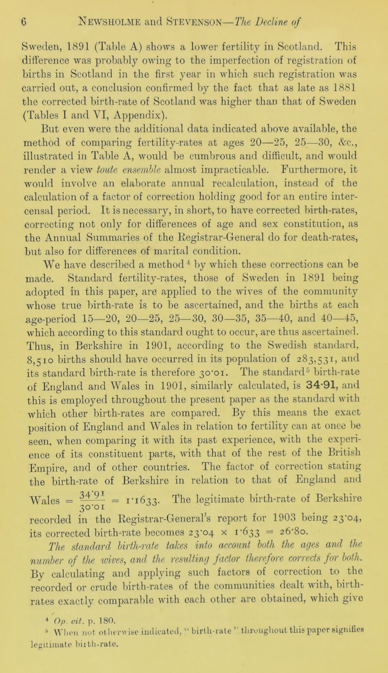 Sweden, 1891 (Table A) shows a lower fertility in Scotland. This difference was probably owing to the imperfection of registration of births in Scotland in the first year in which such registration was carried out, a conclusion confirmed by the fact that as late as 1881 the corrected birth-rate of Scotland was higher than that of Sweden (Tables I and VI, Appendix). But even were the additional data indicated above available, the method of comparing fertility-rates at ages 20—25, 25—30, &c., illustrated in Table A, would be cumbrous and difficult, and would render a view toute ensemble almost impracticable. Furthermore, it would involve an elaborate annual recalculation, instead of the calculation of a factor of correction holding good for an entire inter- censal period. It is necessary, in short, to have corrected birth-rates, correcting not only for differences of age and sex constitution, as the Annual Summaries of the Registrar-General do for death-rates, but also for differences of marital condition. We have described a method4 by which these corrections can be made. Standard fertility-rates, those of Sweden in 1891 being adopted in this paper, are applied to the wives of the community whose true birth-rate is to be ascertained, and the births at each age-period 15—20, 20—25, 25—30, 30—35, 35—40, and 40—45, which according to this standard ought to occur, are thus ascertained. Thus, in Berkshire in 1901, according to the Swedish standard, 8,510 births should have occurred in its population of 283,531, and its standard birth-rate is therefore 30-01. The standard5 birth-rate of England and Wales in 1901, similarly calculated, is 34-91, and this is employed throughout the present paper as the standard with which other birth-rates are compared. By this means the exact position of England and Wales in relation to fertility can at once be seen, when comparing it with its past experience, with the experi- ence of its constituent parts, with that of the rest of the British Empire, and of other countries. The factor of correction stating the birth-rate of Berkshire in relation to that of England and Wales = 34'9* 3°-°i = 1-1633. The legitimate birth-rate of Berkshire recorded in the Registrar-General*s report for 1903 being 23-04, its corrected birth-rate becomes 23-04 x 1-633 = 26-80. The standard birth-rate takes into account both the ages and the number of the wives, and the resulting factor therefore corrects for both. By calculating and applying such factors of correction to the recorded or crude birth-rates of the communities dealt wdth, birth- rates exactly comparable with each other are obtained, which give 4 Op. cit. p. 180.  When not otherwise indicated, “birth-rate” throughout this paper signifies legitimate hath-rate.