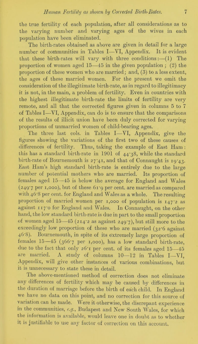 the true fertility of each population, after all considerations as to the varying number and varying ages of the wives in each population have been eliminated. The birth-rates obtained as above are given in detail for a large number of communities in Tables I—VI, Appendix. It is evident that these birth-rates will vary with three conditions:—(1) The proportion of women aged 15—45 in the given population ; (2) the proportion of these women who are married; and, (3) to a less extent, the ages of these married women. For the present we omit the consideration of the illegitimate birth-rate, as in regard to illegitimacy it is not, in the main, a problem of fertility. Even in countries with the highest illegitimate birth-rate the limits of fertility are very remote, and all that the corrected figures given in columns 5 to 7 of Tables I—VI, Appendix, can do is to ensure that the comparisons of the results of illicit union have been duly corrected for varying proportions of unmarried women of child-bearing ages. The three last cols, in Tables I—VI, Appendix, give the figures showing the variations of the first two of these causes of differences of fertility. Thus, taking the example of East Ham : this has a standard birth-rate in 1901 of 44-38, while the standard birth-rate of Bournemouth is 27-41, and that of Connaught is 19-43. East Ham’s high standard birth-rate is entirely due to the large number of potential mothers who are married. Its proportion of females aged 15—45 is below the average for England and Wales (2497 Per 1,000), but of these 61-9 per cent, are married as compared with 46-8 per cent, for England and Wales as a whole. The resulting proportion of married women per 1,000 of population is 147-2 as against 117-0 for England and Wales. In Connaught, on the other hand, the low standard birth-rate is due in part to the small proportion of women aged 15—45 (214-2 as against 249-7), but still more to the exceedingly low proportion of these who are married (32-6 against 46-8). Bournemouth, in spite of its extremely large proportion of females 15—45 (366-7 per 1,000), has a low standard birth-rate, due to the fact that only 26*1 per cent, of its females aged 15—45 are married. A study of columns 10—12 in Tables I—VI, Appendix, will give other instances of various combinations, but it is unnecessary to state these in detail. dhe above-mentioned method of correction does not eliminate any differences of fertility which may be caused by differences in the duration of marriage before the birth of each child. In England we have no data on this point, and no correction for this source of variation can be made. \\ ere it otherwise, the discrepant experience in the communities, e.rj., Budapest and New South Wales, for which the information is available, would leave one in doubt as to whether it is justifiable to use any factor of correction on this account.