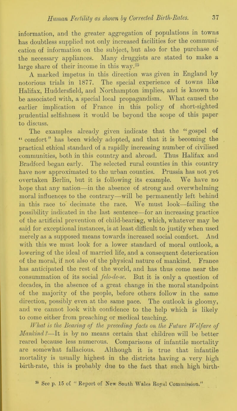 information, and the greater aggregation of populations in towns has doubtless supplied not only increased facilities for the communi- cation of information on the subject, but also for the purchase of the necessary appliances. Many druggists are stated to make a large share of their income in this way.25 A marked impetus in this direction was given in England by notorious trials in 1877. The special experience of towns like Halifax, Huddersfield, and Northampton implies, and is known to be associated with, a special local propagandism. What caused the earlier implication of France in this policy of short-sighted prudential selfishness it would be beyond the scope of this paper to discuss. The examples already given indicate that the “gospel of “ comfort” has been widely adopted, and that it is becoming the practical ethical standard of a rapidly increasing number of civilised communities, both in this country and abroad. Thus Halifax and Bradford began early. The selected rural counties in this country have now approximated to the urban counties. Prussia has not yet overtaken Berlin, but it is following its example. We have no hope that any nation—in the absence of strong and overwhelming moral influences to the contrary—will be permanently left behind in this race to decimate the race. We must look—failing the possibility indicated in the last sentence—for an increasing practice of the artificial prevention of child-bearisg, which, whatever may be said for exceptional instances, is at least difficult to justify when used merely as a supposed means towards increased social comfort. And with this we must look for a lower standard of moral outlook, a lowering of the ideal of married life, and a consequent deterioration of the moral, if not also of the physical nature of mankind. France has anticipated the rest of the world, and has thus come near the consummation of its social felo-de-se. But it is only a question of decades, in the absence of a great change in the moral standpoint of the majority of the people, before others follow in the same direction, possibly even at the same pace. The outlook is gloomy, and we cannot look with confidence to the help which is likely to come either from preaching or medical teaching. I Chat is the Bearing of the preceding facts on the Future Welfare of Mankind ?—It is by no means certain that children will be better reared because less numerous. Comparisons of infantile mortality are somewhat fallacious. Although it is true that infantile mortality is usually highest in the districts having a very high birth-rate, this is probably due to the fact that such high birth- 15 See p. 15 of “ Report of New South Wales Royal Commission.”