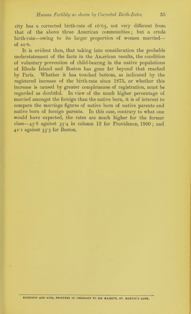 city has a corrected birth-rate of i6-65, not very different from that of the above three American communities; but a crude birth-rate—owing to its larger proportion of women married— Of 20'6< It is evident then, that taking into consideration the probable understatement of the facts in the American results, the condition of voluntary prevention of child-bearing in the native populations of Rhode Island and Boston has gone far beyond that reached by Paris. Whether it has touched bottom, as indicated by the registered increase of the birth-rate since 1875, or whether this increase is caused by greater completeness of registration, must lie regarded as doubtful. In view of the much higher percentage of married amongst the foreign than the native born, it is of interest to compare the marriage figures of native born of native parents and native born of foreign parents. In this case, contrary to what one would have expected, the rates are much higher for the former class—45-8 against 35-4 in column 12 for Providence, 1900; and 42‘i against 33’5 for Boston. HARRISON AND SONS, PRINTERS IN ORDINARY TO HIS MAJESTY, ST. MARTIN’S LANE.