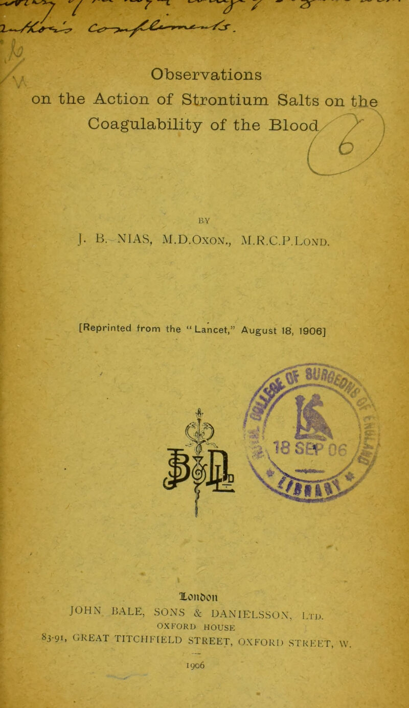 on the Action of Strontium Salts on the Coagulability of the Blood J. B. NIAS, M.D.Oxon., M.R.C.P.Lond. [Reprinted from the “ Lancet,” August 18, 1906] i ^London JOHN BALE, SONS & DANIELSSON, Ltd. OXFORD HOUSE 83-91, GREAT riTCHl IELD STREET, OXFORD STREET, \V 1906