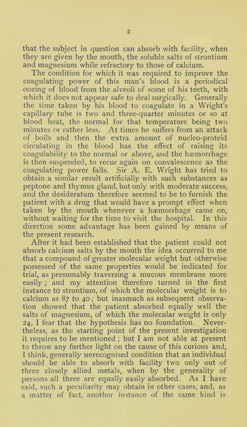 that the subject in question can absorb with facility, when they are given by the mouth, the soluble salts of strontium and magnesium while refractory to those of calcium. The condition for which it was required to improve the coagulating power of this man’s blood is a periodical oozing of blood from the alveoli of some of his teeth, with which it does not appear safe to deal surgically. Generally the time taken by his blood to coagulate in a Wright’s capillary tube is two and three-quarter minutes or so at blood heat, the normal for that temperature being two minutes or rather less. At times he suffers from an attack of boils and then the extra amount of nucleo-proteid circulating in the blood has the effect of raising its coagulability to the normal or above, and the haemorrhage is then suspended, to recur again on convalescence as the coagulating power falls. Sir A. E. Wright has tried to obtain a similar result artificially with such substances as peptone and thymus gland, but only with moderate success, and the desideratum therefore seemed to be to furnish the patient with a drug that would have a prompt effect when taken by the mouth whenever a haemorrhage came on, without waiting for the time to visit the hospital. In this direction some advantage has been gained by means of the present research. After it had been established that the patient could not absorb calcium salts by the mouth the idea occurred to me that a compound of greater molecular weight but otherwise possessed of the same properties would be indicated for trial, as presumably traversing a mucous membrane more easily; and my attention therefore turned in the first instance to strontium, of which the molecular weight is to calcium as 87 to 40; but inasmuch as subsequent observa- tion showed that the patient absorbed equally well the salts of magnesium, of which the molecular weight is only 24, I fear that the hypothesis has no foundation. Never- theless, as the starting point of the present investigation it requires to be mentioned ; but I am not able at present to throw any further light on the cause of this curious and, I think, generally unrecognised condition that an individual should be able to absorb with facility two only out of three closely allied metals, when by the generality of persons all three are equally easily absorbed. As I have said, such a peculiarity may obtain in other cases, and, as a matter of fact, another instance of the same kind is