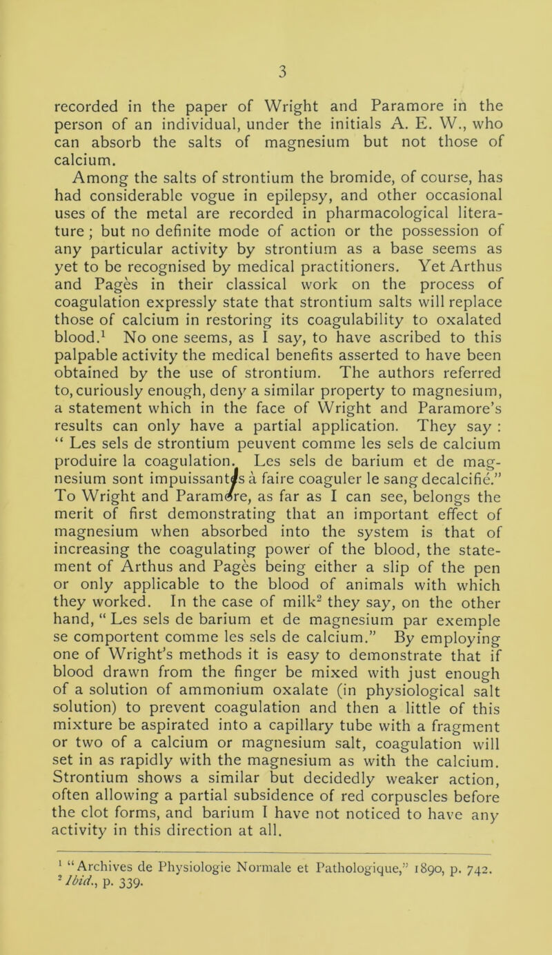 recorded in the paper of Wright and Paramore in the person of an individual, under the initials A. E. W., who can absorb the salts of magnesium but not those of calcium. Among the salts of strontium the bromide, of course, has had considerable vogue in epilepsy, and other occasional uses of the metal are recorded in pharmacological litera- ture ; but no definite mode of action or the possession of any particular activity by strontium as a base seems as yet to be recognised by medical practitioners. Yet Arthus and Pages in their classical work on the process of coagulation expressly state that strontium salts will replace those of calcium in restoring its coagulability to oxalated blood.1 No one seems, as I say, to have ascribed to this palpable activity the medical benefits asserted to have been obtained by the use of strontium. The authors referred to, curiously enough, deny a similar property to magnesium, a statement which in the face of Wright and Paramore’s results can only have a partial application. They say : “ Les sels de strontium peuvent comme les sels de calcium produire la coagulation. Les sels de barium et de mag- nesium sont impuissant«s a faire coaguler le sang decalcifie.” To Wright and Paramore, as far as I can see, belongs the merit of first demonstrating that an important effect of magnesium when absorbed into the system is that of increasing the coagulating power of the blood, the state- ment of Arthus and Pages being either a slip of the pen or only applicable to the blood of animals with which they worked. In the case of milk2 they say, on the other hand, “ Les sels de barium et de magnesium par exemple se comportent comme les sels de calcium.” By employing one of Wright’s methods it is easy to demonstrate that if blood drawn from the finger be mixed with just enough of a solution of ammonium oxalate (in physiological salt solution) to prevent coagulation and then a little of this mixture be aspirated into a capillary tube with a fragment or two of a calcium or magnesium salt, coagulation will set in as rapidly with the magnesium as with the calcium. Strontium shows a similar but decidedly weaker action, often allowing a partial subsidence of red corpuscles before the clot forms, and barium I have not noticed to have any activity in this direction at all. 1 “Archives de Physiologie Normale et Pathologique,” 1890, p. 742. 3 Ibid., p. 339.