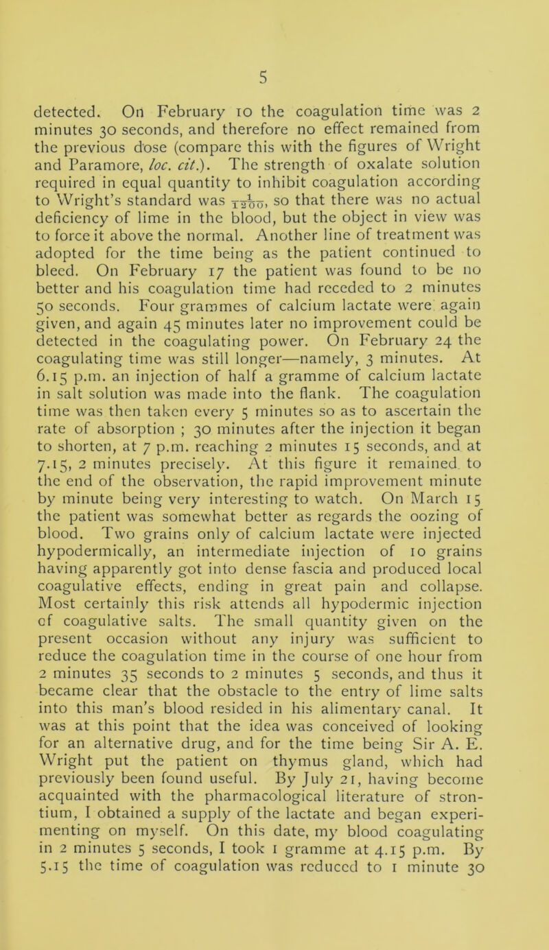 detected. On February io the coagulation time was 2 minutes 30 seconds, and therefore no effect remained from the previous dose (compare this with the figures of Wright and Paramore, loc. cit.). The strength of oxalate solution required in equal quantity to inhibit coagulation according to Wright’s standard was Xxbo> so that there was no actual deficiency of lime in the blood, but the object in view was to force it above the normal. Another line of treatment was adopted for the time being as the patient continued to bleed. On February 17 the patient was found to be no better and his coagulation time had receded to 2 minutes 50 seconds. Four grammes of calcium lactate were again given, and again 45 minutes later no improvement could be detected in the coagulating power. On February 24 the coagulating time was still longer—namely, 3 minutes. At 6.15 p.m. an injection of half a gramme of calcium lactate in salt solution was made into the flank. The coagulation time was then taken every 5 minutes so as to ascertain the rate of absorption ; 30 minutes after the injection it began to shorten, at 7 p.m. reaching 2 minutes 15 seconds, and at 7.15, 2 minutes precisely. At this figure it remained to the end of the observation, the rapid improvement minute by minute being very interesting to watch. On March 15 the patient was somewhat better as regards the oozing of blood. Two grains only of calcium lactate were injected hypodermically, an intermediate injection of 10 grains having apparently got into dense fascia and produced local coagulative effects, ending in great pain and collapse. Most certainly this risk attends all hypodermic injection cf coagulative salts. The small quantity given on the present occasion without any injury was sufficient to reduce the coagulation time in the course of one hour from 2 minutes 35 seconds to 2 minutes 5 seconds, and thus it became clear that the obstacle to the entry of lime salts into this man’s blood resided in his alimentary canal. It was at this point that the idea was conceived of looking for an alternative drug, and for the time being Sir A. E. Wright put the patient on thymus gland, which had previously been found useful. By July 21, having become acquainted with the pharmacological literature of stron- tium, I obtained a supply of the lactate and began experi- menting on myself. On this date, my blood coagulating in 2 minutes 5 seconds, I took 1 gramme at 4.15 p.m. By 5.15 the time of coagulation was reduced to 1 minute 30