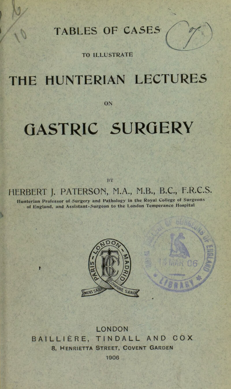 ) w ■ ■ I TABLES OF CASES f ^ TO ILLUSTRATE THE HUNTERIAN LECTURES ON GASTRIC SURGERY BY HERBERT J. PATERSON, M.A., M.B., B.C., F.R.C.S. Hunterian Professor of Surgery and Pathology in the Royal College of Surgeons of England, and Assistant-Surgeon to the London Temperance Hospital LONDON BAILLIERE, TINDALL AND COX 8, Henrietta Street, Covent Garden 1906 mi