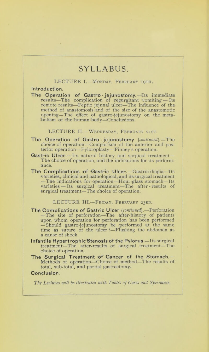 SYLLABUS. LECTURE I.—Monday, February 19TH. Introduction. The Operation of Gastro - jejunostomy.—Its immediate results—The complication of regurgitant vomiting—Its remote results—Peptic jejunal ulcer—The influence of the method of anastomosis and of the size of the anastomotic opening—The effect of gastro-jejunostomy on the meta- bolism of the human body—Conclusions. LECTURE II.—Wednesday, February 2ist. The Operation of Gastro-jejunostomy (continued).—The choice of operation—Comparison of the anterior and pos- terior operation—Pyloroplasty—Finney’s operation. Gastric Ulcer.—Its natural history and surgical treatment— The choice of operation, and the indications for its perform- ance. The Complications of Gastric Ulcer.—Gastrorrhagia—Its varieties, clinical and pathological, and its surgical treatment —The indications for operation—Hour-glass stomach—Its varieties — Its surgical treatment—The after - results of surgical treatment—The choice of operation. LECTURE III.—Friday, February 23RD. The Complications of Gastric Ulcer (continued).—Perforation —The site of perforation—The after-history of patients upon whom operation for perforation has been performed — Should gastro-jejunostomy be performed at the same time as suture of the ulcer ?—Flushing the abdomen as a cause of shock. Infantile Hypertrophic Stenosis of the Pylorus.—Its surgical treatment—The after-results of surgical treatment—The choice of operation. The Surgical Treatment of Cancer of the Stomach.— Methods of operation—Choice of method—The results of total, sub-total, and partial gastrectomy. Conclusion. The Lectures will he illustrated with Tables of Cases and Specimens.