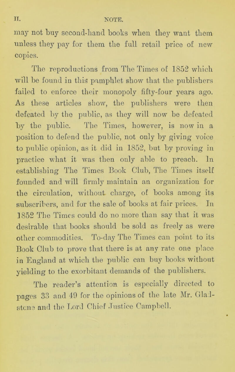 may not buy second-hand boobs when they want them unless they pay for them the full retail price of new copies. The reproductions from The Times of 1852 which will be found iu this pamphlet show that the publishers failed to enforce their monopoly fifty-four years ago. As these articles show, the publishers were then defeated by the public, as they will now be defeated by the public. The Times, however, is now in a position to defend the public, not only by giving voice to public opinion, as it did in 1852, but by proving in practice what it Avas then only able to preach. In establishing The Times Book Club, The Times itself founded and will firmly maintain an organization for the circulation, without charge, of books among its subscribers, and for the sale of books at fair prices. In 1852 The Times could do no more than say that it was desirable that books should be sold as freely as were other commodities. To-day The Times can point to its Book Club to prove that there is at any rate one place in England at which the public can buy books without yielding to the exorbitant demands of the publishers. The reader’s attention is especially directed to pages 33 and 49 for the opinions of the late Mr. Glad- stone and the Lord Chief Justice Campbell.