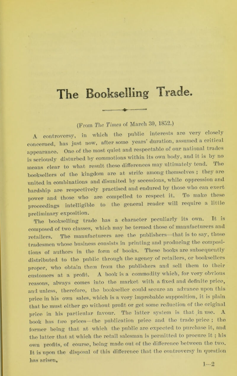 The Bookselling Trade (From The Times of March 30, 18o2.) A controversy, in which the public interests are very closely concerned, has just now, after some years’ duration, assumed a critical appearance. One of the most quiet and respectable of our national trades is seriously disturbed by commotions within its own body, and it is by no means clear to what result these differences may ultimately tend. The booksellers of the kingdom are at strife among themselves ; they are united in combinations and disunited by secessions, while oppression and hardship are respectively practised and endured by those who can exert power and those who are compelled to respect it. To make these proceedings intelligible to the general reader will require a little preliminary exposition. The bookselling trade has a character peculiarly its own. It is composed of two classes, which may be termed those of manufacturers and retailers. The manufacturers are the publishers—that is to say, those tradesmen whose business consists in printing and producing the composi- tions of authors in the form of books. These books are subsequently distributed to the public through the agency of retailers, or booksellers proper, who obtain them from the publishers and sell them to their customers at a profit. A book is a commodity which, for very obvious reasons, always comes into the market with a fixed and definite price, and unless, therefore, the bookseller could secure an advance upon this price in his own sales, which is a very improbable supposition, it is plain that he must either go without profit or get some reduction of the original price in his particular favour. The latter system is that in use. A book has two prices—the publication price and the trade price ; the former being that at which the public are expected to purchase it, and the latter that at which the retail salesman is permitted to procure it ; his own profits, of course, being made out of the difference between the two. It is upon the disposal of this difference that the controversy in question has arisen, ^ 0
