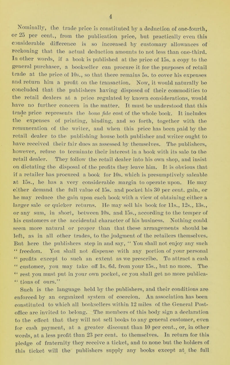 Nominally, the trade price is constituted by a deduction of one-fourth, or 25 per cent., from the publication price, but practically even this considerable difference is so increased by customary allowances of reckoning that the actual deduction amounts to not less than one-third. In other words, if a book is published at the price of 15s. a copy to the general purchaser, a bookseller can procure it for the purposes of retail trade at the price of 10s., so that there remains 5s. to cover his expenses and return him a profit on the transaction. Now, it would naturally be concluded that the publishers having disposed of their commodities to the retail dealers at a price regulated by known considerations, would have no further concern in the matter. It must be understood that this trade price represents the bona fide cost of the whole book. It includes the expenses of printing, binding, and so forth, together with the remuneration of the writer, and when this price has been paid by the retail dealer to the publishing house both publisher and writer ought to have received their fair dues as assessed by themselves. The publishers, however, refuse to terminate their interest in a book with its sale to the retail dealer. They follow the retail dealer into his own shop, and insist on dictating the disposal of the profits they leave him. It is obvious that if a retailer has procured a book for 10s. which is presumptively saleable at 15s., he has a very considerable margin to operate upon. He may either demand the full value of 15s. and pocket his 30 per cent, gain, or he may reduce the gain upon each book with a view of obtaining either a larger sale or quicker returns. He may sell his book for 11s., 12s., 13s., or any sum, in short, between 10s. and 15s., according to the temper of his customers or the accidental character of his business. Nothing could seem more natural or proper than that these arrangements should be left, as in all other trades, to the judgment of the retailers themselves. But here the publishers step in and say, “ You shall not enjoy any such “ freedom. You shall not dispense with any portion of your personal “ profits except to such an extent as we prescribe. To attract a cash “customer, you may take oil Is. 6d. from your 15s., but no more. The “ rest you must put in your own pocket, or you shall get no more publiea- “ tions of ours.” Such is the language held by the publishers, and their conditions are enforced by an organized system of coercion. An association lias been constituted to which all booksellers within 12 miles of the General Post- office are invited to belong. The members of this body sign a declaration to the effect that they will not sell books to any general customer, even for cash payment, at a greater discount than 10 per cent., or, in other words, at a less profit than 23 per cent, to themselves. In return for this pledge of fraternity they receive a ticket, and to none but the holders of this ticket will the publishers supply any books except at the full