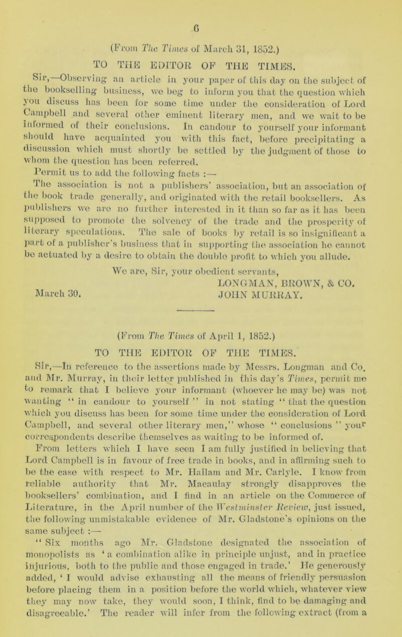 G (From The Times of March 31, 1832.) TO THE EDITOR OF THE TIMES. Sir, Observing an article in yoiu* paper of this day on the subject of the bookselling business, we beg to inform you that the question which j ou discuss has been for some time under the consideration of Lord Campbell and several other eminent literary men, and we wait to be informed of their conclusions. In candour to yourself your informant should have acquainted you with this fact, before precipitating a discussion which must shortly be settled by the judgment of those to whom the question has been referred. Permit us to add the following facts :— I lie association is not a publishers’ association, but an association of the book trade generally, and originated with the retail booksellers. As publishers we are no further interested in it than so far as it has been supposed to promote the solvency of the trade and the prosperity of literary speculations. The sale of books by retail is so insignificant a part of a publisher’s business that in supporting the association he cannot be actuated by a desire to obtain the double profit to which you allude. We are, Sir, your obedient servants, LONGMAN, BROWN, & CO. March 30. JOHN MURRAY. (From The Times of April 1, 1852.) TO THE EDITOR OF THE TIMES. Sir,—In reference to the assertions made by Messrs. Longman and Co. and Mr. Murray, in their letter published in this day’s Times, permit me to remark that I believe your informant (whoever he may be) was not wanting “in candour to yourself” in not stating “ that the question which you discuss has been for some time under the consideration of Lord Campbell, and several other literary men,” whose “ conclusions ” you1’ correspondents describe themselves as waiting to be informed of. From letters which I have seen I am fully justified in believing that Lord Campbell is in favour of free trade in books, and in affirming such to be the case with respect to Mr. Hallarn and Mr. Carlyle. I know from reliable authority that Mr. Macaulay strongly disapproves the booksellers' combination, and I find in an article on the Commerce of Literature, in the April number of the Westminster Review, just issued, the following unmistakable evidence of Mr. Gladstone’s opinions on the same subject :— “ Six months ago Mr. Gladstone designated the association of monopolists as ‘ a combination alike in principle unjust, and in practice injurious, both to the public and those engaged in trade.’ He generously added, ‘ I would advise exhausting all the means of friendly persuasion before placing them in a position before the world which, whatever view they may now take, they would soon, I think, find to be damaging and disagreeable.’ The reader will infer from the following extract (from a