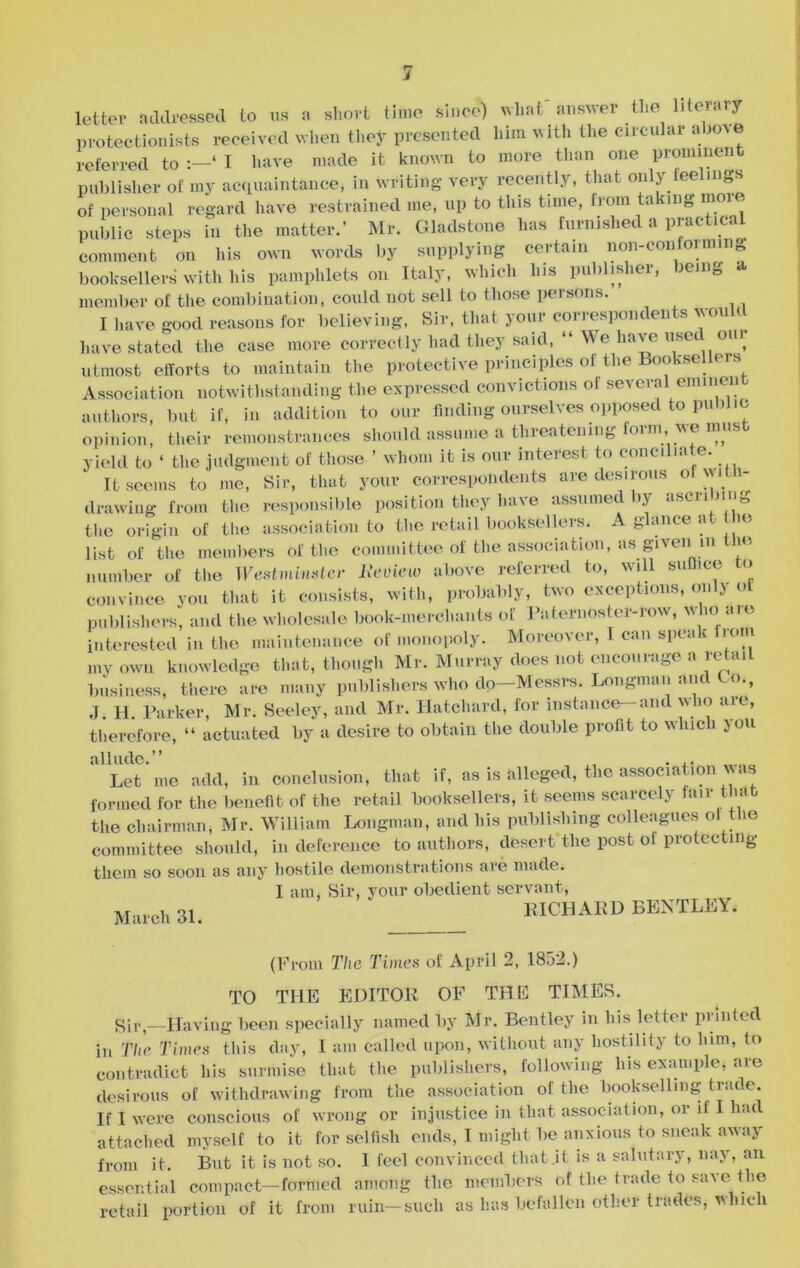 letter addressed to us a short time since) what answer the literary protectionists received when they presented him with the circular above referred to ‘ I have made it known to more than one prominent publisher of my acquaintance, in writing very recently, that only feelings of personal regard have restrained me, up to this time, from ta iing nioi< public steps in the matter.’ Mr. Gladstone has furnished a practical comment on his own words by supplying certain non-conforming booksellers with his pamphlets on Italy, which his publisher, being a member of the combination, could not sell to those persons. I have good reasons for believing, Sir, that your correspondents Would have stated the case more correctly had they said, “ We have usee oiu utmost efforts to maintain the protective principles of the Booksellers Association notwithstanding the expressed convictions of several eminent authors, but if, in addition to our finding ourselves opposed to public opinion, their remonstrances should assume a threatening form, we must yield to ‘ the judgment of those ’ whom it is our interest to conciliate. It seems to me, Sir, that your correspondents are desirous of wi 1- drawing from the responsible position they have assumed by ascribing the origin of the association to the retail booksellers. A glance at the list of the members of the committee of the association, as given in ie number of the Westminster Review above referred to, will suffice to convince you that it consists, with, probably, two exceptions, only of publishers, and the wholesale book-merchants of Paternoster-row, w m nio interested in the maintenance of monopoly. Moreover, I can speak from my own knowledge that, though Mr. Murray does Hot encourage a retail business, there are many publishers who dp—Messrs. Longman and Co., J. H. Parker, Mr. Seeley, and Mr. Hatchard, for instance—and who are, therefore, “ actuated by a desire to obtain the double profit to which 5 on Let me add, in conclusion, that if, as is alleged, the association vas formed for the benefit of the retail booksellers, it seems scarcely fair that the chairman, Mr. William Longman, and his publishing colleagues oi the committee should, in deference to authors, desert'the post ol protecting them so soon as any hostile demonstrations are made. I am, Sir, your obedient servant, March 31. ' RICHARD BENTLEY, (From The Times of April 2, 1852.) TO THE EDITOR OF THE TIMES. cqr)—Having been specially named by Mr. Bentley in his letter printed in The Times this day, I am called upon, without any hostility to lum, to contradict his surmise that the publishers, following his example, are desirous of withdrawing from the association of the bookselling trade. If I were conscious of wrong or injustice in that association, or if I had attached myself to it for selfish ends, I might be anxious to sneak away from it. But it is not so. I feel convinced that .it is a salutary, nay, an essential compact—formed among the members of the trade to save the retail portion of it from ruin—such as has befallen other trades, which