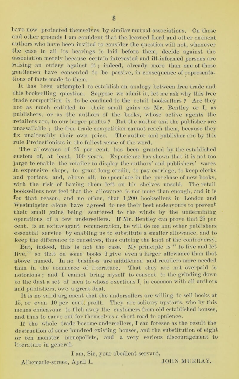 have now protected themselves hy similar mutual associations. On these and other grounds I am confident that the learned Lord and other eminent authors who have been invited to consider the question will not, whenever the case in all its bearings is laid before them, decide against the association merely because certain interested and ill-informed persons are raising an outcry against it ; indeed, already more than one of those gentlemen have consented to be passive, in consequence of representa- tions of facts made to them. It has been attempte 1 to establish an analogy between free trade and this bookselling question. Suppose we admit it, let me ask why this free trade competition is to be confined to the retail booksellers ? Are they not as much entitled to their small gains as Mr. Bentley or I, as publishers, or as the authors of the books, whose active agents the retailers are, to our larger profits ? But the author and the publisher are unassailable ; the free trade competition cannot reach them, because they fix unalterably their own price. The author and publisher are by this rule Protectionists in the fullest sense of the word. The allowance of 25 per cent, has been granted by the established custom of, at least, 100 years. Experience has shown that it is not too large to enable the retailer to display the authors’ and publishers’ wares in expensive shops, to grant long credit, to pay carriage, to keep clerks and porters, and, above all, to speculate in the purchase of new books, with the risk of having them left on his shelves unsold. The retail booksellers now feel that the allowance is not more than enough, and it is for that reason, and no other, that 1,200 booksellers in London and Westminster alone have agreed to use their best endeavours to prevent their small gains being scattered to the winds by the undermining operations of a few undersellers. If Mr. Bentley can prove that 25 per cent, is an extravagant remuneration, he will do me and other publishers essential service by enabling us to substitute a smaller allowance, and to keep the difference to ourselves, thus cutting the knot of the controversy. But, indeed, this is not the case. My principle is “ to live and let live,” so that on some books I give even a larger allowance than that above named. In no business are middlemen and retailers more needed than in the commerce of literature. That they are not overpaid is notorious ; and I cannot bring myself to consent to the grinding down to the dust a set of men to whose exertions I, in common with all authors and publishers, owe a great deal. It is no valid argument that the undersellers are willing to sell books at 15, or even 10 per cent, profit. They are solitary upstarts, who by this means endeavour to filch away the customers from old established houses, and thus to carve out for themselves a short road to opulence. If the whole trade become undersellers, I can foresee as the result the destruction of some hundred existing houses, and the substitution of eight or ten monster monopolists, and a very serious discouragement to literature in general. I am, Sir, your obedient servant, Albemarle-street, April 1. JOHN MURRAY.