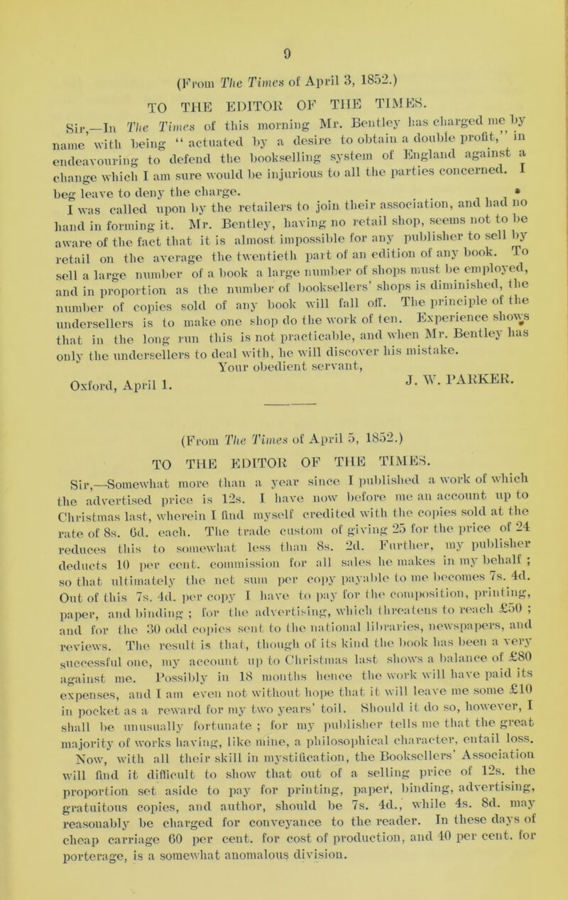 (From The Times of April 3, 1852.) TO THE EDITOR OF THE TIMES. Sir _In The Times of this morning Mr. Bentley has charged me by name' with being “actuated by a desire to obtain a double profit, m endeavouring to defend the bookselling system of England against a change which I am sure would be injurious to all the parties concerned. beg leave to deny the charge. • I was called upon by the retailers to join their association, and had no hand in forming it, Mr. Bentley, having no retail shop, seems not to be aware of the fact that it is almost impossible for any publisher to sell by retail on the average the twentieth part of an edition of any book. To sell a large number of a book a large number of shops must be employed, and in proportion as the number of booksellers’ shops is diminished, Ihe number of copies sold of any book will fall oil. The principle of the undersellers is to make one shop do the work of ten. Experience shouts that in the long run this is not practicable, and when Mr. Bentley has only the undersellers to deal with, he will discover his mistake. Your obedient servant, Oxford, April 1. J- w- BARKER. (From The Times of April 5, 1852.) TO THE EDITOR OF THE TIMES. Sir,—Somewhat more than a year since I published a work of which the advertised price is 12s. I have now before me an account up to Christmas last, wherein I find myself credited with the copies sold at the rate of 8s. Od. each. The trade custom of giving 25 for the price of 21 reduces this to somewhat less than 8s. 2d. Further, my publisher deducts 10 per cent, commission for all sales he makes in my behalf ; so that ultimately the net sum per copy payable to me becomes 7s. 4d. Out of this 7s. Id. per copy I have to pay for the composition, printing, paper, and binding ; for the advertising, which threatens to reach £50 ; and for the 30 odd copies sent to the national libraries, newspapers, and reviews. The result is that, though of its kind the book has been a very successful one, my account up to Christmas last shows a balance of £80 against me. Possibly in 18 months hence the work will have paid its expenses, and I am even not without hope that it will leave me some £10 in pocket as a reward for my two years’ toil. Should it do so, however, I shall be unusually fortunate; for my publisher tells me that the great majority of works having, like mine, a philosophical character, entail loss. Now, with all their skill in mystification, the Booksellers Association will find it difficult to show that out of a selling price of 12s. the proportion set aside to pay for printing, paper, binding, advertising, gratuitous copies, and author, should be 7s. 4d., while 4s. 8d. rnaj reasonably be charged for conveyance to the reader. In these days of cheap carriage 60 per cent, for cost of production, and 10 per cent, for porterage, is a somewhat anomalous division.
