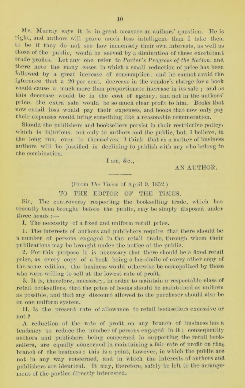 Mr. Murray says it is in great measure an authors' question. He is right, and authors will prove much less intelligent than 1 take them to he if they do not see how immensely their own interests, as well as those of the public, would be served by a diminution of these exorbitant trade profits. Let any one refer to Porter's Progress of the Nation, and there note the many cases in which a small reduction of price has been followed by a great increase of consumption, and he cannot avoid the inference that a 20 per cent, decrease in the vendor's charge for a book would cause a much more than proportionate increase in its sale ; and as this decrease would be in the cost of agency, and not in the authors’ price, the extra sale would be so much clear profit to him. Books that now entail loss would pay their expenses, and books that now only pay their expenses would bring something like a reasonable remuneration. Should the publishers and booksellers persist in their restrictive policy, which is injurious, not only to authors and the public, but, 1 believe, in the long run, even to themselves, I think that as a matter of business authors will be justified in declining to publish with any who belong to the combination. I am, &c., AN AUTHOR. (From The Times of April 9, 1852.) TO THE EDITOR OF THE TIMES. Sir,—The controversy respecting the bookselling trade, which has recently been brought before the public, may be simply disposed under three heads :—• I. The necessity of a fixed and uniform retail price. 1. The interests of authors and publishers require that there shoidd be a number of persons engaged in the retail trade, through whom their publications may be brought under the notice of the public. 2. For this purpose it is necessary that there should be a fixed retail price, as every copy of a book being a fac-simile of every other copy of the same edition, the business would otherwise be monopolized by those who were willing to sell at the lowest rate of profit. 3. It is, therefore, necessary, in order to maintain a respectable class of retail booksellers, that the price of books should be maintained as uniform as possible, and that any discount allowed to the purchaser should also be on one uniform system. II. Is the present rate of allowance to retail booksellers excessive or not ? A reduction of the rate of profit on any branch of business has a tendency to reduce the number of persons engaged in it ; consequently authors and publishers being concerned in supporting the retail book- sellers, are equally concerned in maintaining a fair rate of profit on that branch of the business ; this is a point, however, in which the public are not in any way concerned, and in which the interests of authors and publishers are identical. It may, therefore, safely be left to the arrange- ment of the parties directly interested.