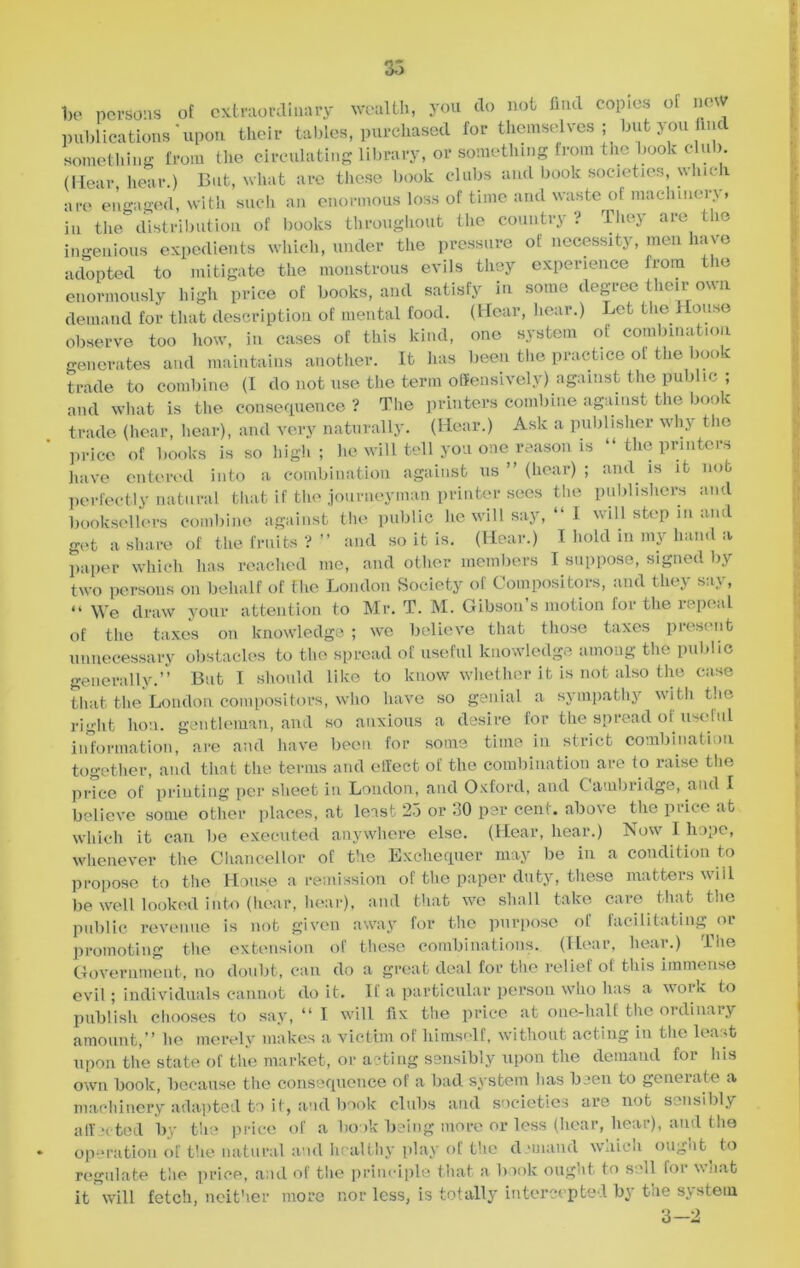 be persons of extraordinary wealth, you do not find copies of new publications upon their tables, purchased for themselves ; but you find something from the circulating library, or something from the book club. (Hear hear.) But, what are these book clubs and book societies, \\Inch are engaged, with such an enormous loss of time and waste ol maclnnen , in the distribution of books throughout the country? They are the ingenious expedients which, under the pressure of necessity, men have adopted to mitigate the monstrous evils they experience from the enormously high price of books, and satisfy in some degree their own demand for that description of mental food. (Hear, hear.) Let the House observe too how, in cases of this kind, one system of combination generates and maintains another. It has been the practice of the book trade to combine (I do not use the term offensively) against the public ; and what is the consequence? The printers combine against the book trade (hear, hear), and very naturally. (Hear.) Ask a publisher why the price of books is so high ; he will tell you one reason is “ the printers have entered into a combination against us ” (hear) ; and is it nob perfectly natural that if the journeyman printer sees the publishers and booksellers combine against the public he will say, “I will step in and get a share of the fruits ? ” and so it is. (Hear.) I hold in my hand a paper which has reached me, and other members I suppose, signed by two persons on behalf of the London Society of Compositors, and they say, “ We draw your attention to Mr. T. M. Gibson’s motion for the repeal of the taxes on knowledge ; we believe that those taxes present unnecessary obstacles to the spread of useful knowledge among the public generally.” But I should like to know whether it is not also the case that the London compositors, who have so genial a sympathy with the right lion, gentleman, and so anxious a desire for the spread of useful information, are and have been for some time in strict combination together, and that the terms and effect of the combination are to raise the price of printing per sheet in London, and Oxford, and Cambridge, and I believe some other places, at least 25 or 30 per cent, above the price at which it can be executed anywhere else. (Hear, hear.) Now I hope, whenever the Chancellor of the Exchequer may be in a condition to propose to the House a remission of the paper duty, these matters will be well looked into (hear, hear), and that we shall take care that the public revenue is not given away for the purpose of facilitating or promoting the extension of these combinations. (Hear, hear.) The Government, no doubt, can do a great deal for the relief of this immense evil; individuals cannot do it. If a particular person who has a work to publish chooses to say, “ I will fix the price at one-half the ordinary amount,” he merely makes a victim of himself, without acting in the least upon the state of the market, or acting sensibly upon the demand for Ins own book, because the consequence of a bad system has been to generate a machinery adapted to it, and book clubs and societies are not sensibly affected bv the price of a book being more or less (hear, hear), and the operation of the natural and healthy play of the demand which ought^ to regulate the price, and of the principle that a book ought to soli for what it will fetch, neither more nor less, is totally intercepted by the system 3-2