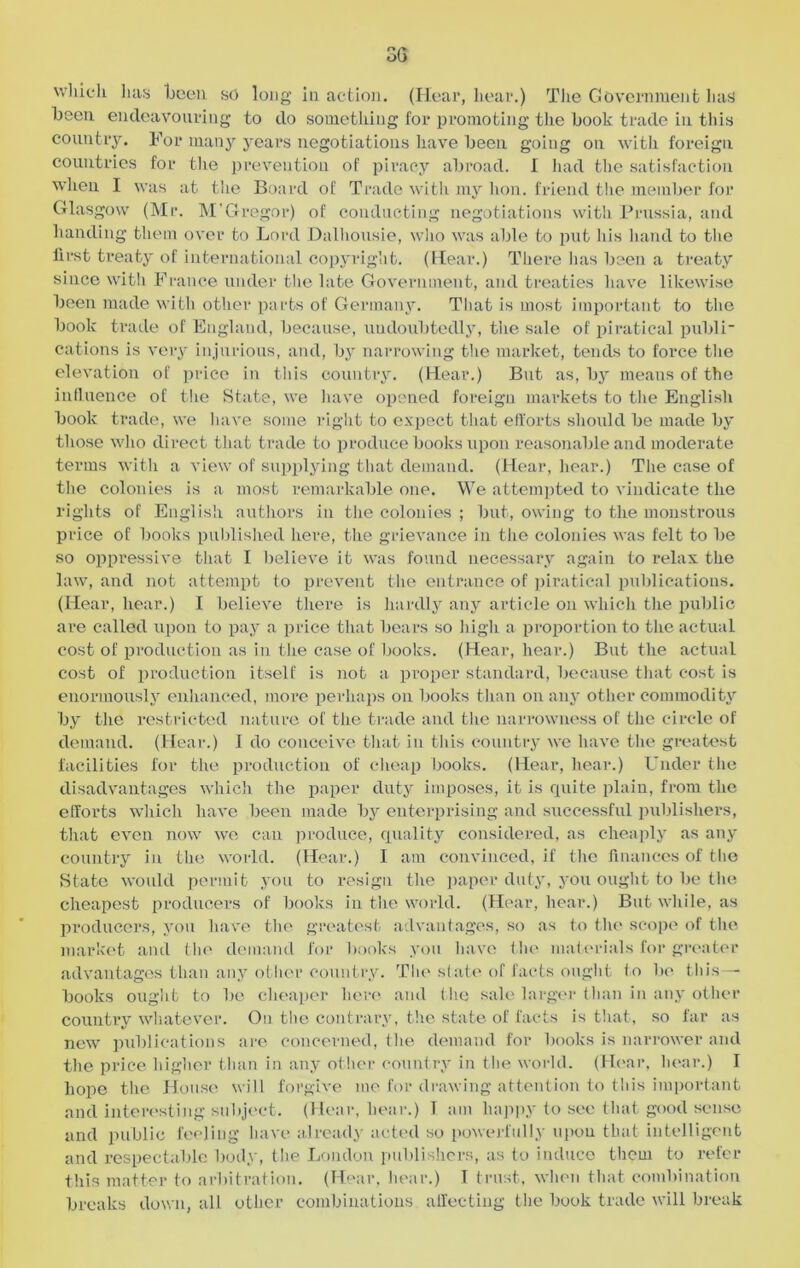 which lias been so long in action. (Hear, hear.) The Govern men b lias been endeavouring to do something for promoting the book trade in this country. For many years negotiations have been going on with foreign countries for the prevention of piracy abroad. I had the satisfaction when I was at the Board of Trade with my lion, friend the member for Glasgow (Mr. M‘Gregor) of conducting negotiations witli Prussia, and handing them over to Lord Dalhousie, who was able to put his hand to the first treaty of international copyright. (Hear.) There lias been a treaty since with France under the late Government, and treaties have likewise been made with other parts of Germany. That is most important to the book trade of England, because, undoubtedly, the sale of piratical publi- cations is very injurious, and, by narrowing the market, tends to force the elevation of price in this country. (Hear.) But as, by means of the influence of the State, we have opened foreign markets to the English book trade, we have some right to expect that efforts should he made by those who direct that trade to produce books upon reasonable and moderate terms with a view of supplying that demand. (Hear, hear.) The case of the colonies is a most remarkable one. We attempted to vindicate the rights of English authors in the colonies ; but, owing to the monstrous price of books published here, the grievance in the colonies was felt to be so oppressive that I believe it was found necessary again to relax the law, and not attempt to prevent the entrance of piratical publications. (Hear, hear.) I believe there is hardly any article on which the public are called upon to pay a price that bears so high a proportion to the actual cost of production as in the case of books. (Hear, hear.) But the actual cost of production itself is not a proper standard, because that cost is enormously enhanced, more perhaps on books than on any other commodity by the restricted nature of the trade and the narrowness of the circle of demand. (Hear.) I do conceive that in this country we have the greatest facilities for the production of cheap books. (Hear, hear.) Under the disadvantages which the paper duty imposes, it is quite plain, from the efforts which have been made by enterprising and successful publishers, that even now we can produce, quality considered, as cheaply as any country in the world. (Hear.) I am convinced, if the finances of the State would permit you to resign the paper duty, you ought to be the cheapest producers of books in the world. (Hear, hear.) But while, as producers, you have the greatest advantages, so as to the scope of the market and the demand for books you have the materials for greater advantages than any other country. The state of facts ought to be this — books ought to be cheaper here and the sale larger than in any other country whatever. On the contrary, the state of facts is that, so far as new publications are concerned, the demand for books is narrower and the price higher than in any other country in the world. (Hear, hear.) I hope the House will forgive me for drawing attention to this important and interesting subject. (Hear, hear.) 1 am happy to sec that good sense and public feeling have already acted so powerfully upon that intelligent and respectable body, the London publishers, as to induce them to refer this matter to arbitration. (Hear, hear.) T trust, when that combination breaks down, all other combinations affecting the book trade will break