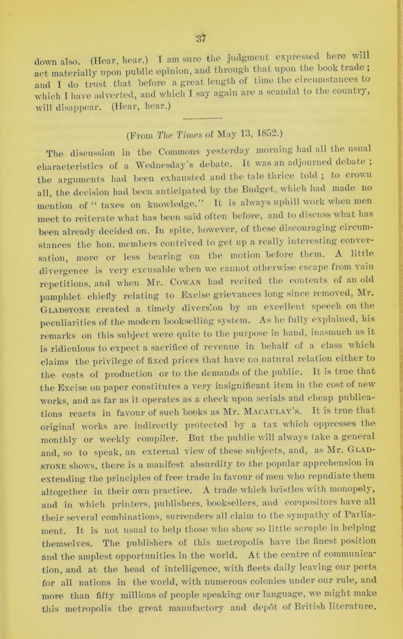 down also. (Hear, hear.) I am sure the judgment expressed here will act materially upon public opinion, and through that upon the book trade ; and I do trust that before a great length of time the circumstances to which I have adverted, and which I say again are a scandal to the country, will disappear. (Hear, hear.) (From The Times of May 13, 1832.) The discussion in the Commons yesterday morning had all the usual characteristics of a Wednesday’s debate. It was an adjourned debate ; the arguments had been exhausted and the tale thrice told; to crown all, the decision had been anticipated by the Budget, which had made no mention of “ taxes on knowledge.” It is always uphill work when men meet to reiterate what has been said often before, and to discuss what has been already decided on. In spite, however, of these discouraging circum- stances the lion, members contrived to get up a really interesting conver- sation, more or less bearing on the motion before them. A little divergence is very excusable when we cannot otherwise escape from vain repetitions, and when Mr. Cowan had recited the contents of an old pamphlet chiefly relating to Excise grievances long since removed, Mr. Gladstone created a timely diversion by an excellent speech on the peculiarities of the modern bookselling system. As he fully explained, his remarks on this subject were cpiite to the purpose in hand, inasmuch as it is ridiculous to expect a sacrifice of revenue in behalf of a class which claims the privilege of fixed prices that have no natural relation either to the costs of production or to the demands of the public. It is true that the Excise on paper constitutes a very insignificant item in the cost of new works, and as far as it operates as a check upon serials and cheap publica- tions reacts in favour of such books as Mr. Macaulay’s. It is true that original works are indirectly protected by a tax which oppresses the monthly or weekly compiler. But the public will always take a general and, so to speak, an external view of these subjects, and, as Mr. Glad- stone shows, there is a manifest absurdity to the popular apprehension in extending the principles of free trade in favour of men who repudiate them altogether in their own practice. A trade which bristles with monopoly, and in which printers, publishers, booksellers, and compositors have all their several combinations, surrenders all claim to the sympathy of Pailia- ment. It is not usual to help those who show so little scruple in helping themselves. The publishers of this metropolis have the finest position and the amplest opportunities in the world. At the centre of communica- tion, and at the head of intelligence, with fleets daily leaving our ports for all nations in the world, with numerous colonies under our rule, and more than fifty millions of people speaking our language, we might make this metropolis the great manufactory and depot of British literature.