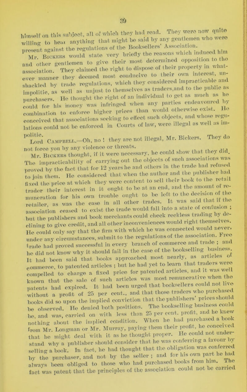 30 himself on this subject, all of which they had read. They were now quite willing to heat anything that might he said hy any gentlemen who ver nresent n-ainst the regulations of the Booksellers Association. 1 Mr Bickers would state very briefly the reasons which induced inn ‘ their most determined opposition to the and other gentlemen to give . , , association. They claimed the right to dispose of their property m what- e^r manner tlmy deemed most conducive to .heir own Interest, »»- eliackled l,v trade regnlntions, which they considered ln.praot.oal.le and =. Z well as nnjnst to then,selves a, traders.and to tin- pnhUo as purchasers. He thought the right of an individual to get as much as i could for Ids money was infringed when any parties endeavoured by combination to enforce higher prices than would otherwise exist. He conceived that associations seeking to effect such objects, and whose regu- lations could not be enforced in Courts of law, were illegal as well as ,m- P°Lord CampbeiJs—Oh, no 1 they are not illegal, Mr. Bickers. They do not force you by any violence or threats. Mr Bickers thought, if it were necessary, he could show that they did. The impracticability of carrying out the objects of such associations was proved by the fact that for 12 years he and others in the trade had refused t„ join them. He considered that when the author and (lie publisher had lived the price at which they were content to sell their book (o the retail trader their interest in it ought to be at an end, and the amount ot re- muneration for his own trouble ought to be left to the decmion of 1he retailer, as was the case in all other trades. It was said that if the association ceased to exist the trade would fall into a state of confusion ; but the publishers and book merchants could check reckless trading >> c i - dining to give credit, and all other inconveniences would right themselves. He could only say that the firm with which he was connected would never, under any circumstances, submit to the regulations of the association. 1- ree trade had proved successful in every branch of commerce and trade ; and he did not know why it should fail in the case of the bookselling business It had been said that books approached most nearly, as articles o commerce, to patented articles ; but he had yet to learn that traders were compelled to charge a fixed price for patented articles, and it was we 11 known that the sale of such articles was most remunerative when the patents had expired. It had been urged that booksellers could not li without a profit of 25 per cent., and that those traders who P^ed books did so upon the implied conviction that the publishers prices shou d be observed. He denied both positions. The bookselling business could be and was, carried on with loss than 25 per cent, profit and he knew nothing about the implied condition. When he had purchased a book from Mr. Longman or Mr. Murray, paying them their profit, lie conceive, that he might deal with it as he thought proper. He could not unc er- st and why a publisher should consider that he was conferring a favour by selling a book. In fact, he had thought that the obligation was conferred by the purchaser, and not by the seller; and for Ins own part he had always been obliged to those who had purchased books from him. The fact was patent that the principles of the association could not be carried
