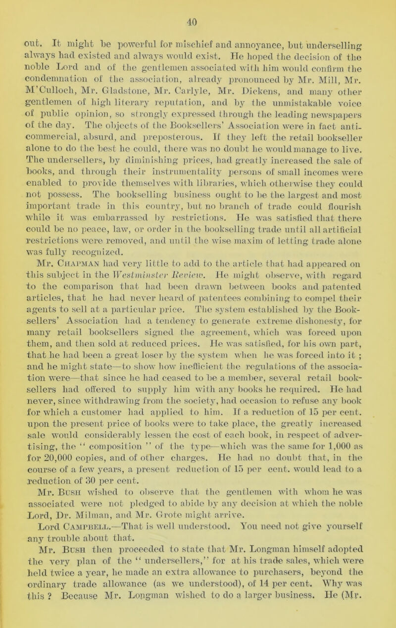 out. It might he powerful for mischief and annoyance, but underselling always had existed and always would exist. He hoped the decision of the noble Lord and of the gentlemen associated with him would confirm the condemnation of the association, already pronounced by Mr. Mill, Mr. M’Culloch, Mr. Gladstone, Mr. Carlyle, Mr. Did fens, and many other gentlemen of high literary reputation, and by the unmistakable voice of public opinion, so strongly expressed through the leading newspapers of the day. The objects of the Booksellers’ Association were in fact anti- commercial, absurd, and preposterous. If they left the retail bookseller alone to do the best he could, there was no doubt he would manage to live. The undersellers, by diminishing prices, had greatly increased the sale of books, and through their instrumentality persons of small incomes were enabled to provide themselves with libraries, which otherwise they could not possess. The bookselling business ought to be the largest and most important trade in this country, but no branch of trade could flourish while it was embarrassed by restrictions. He was satisfied that there could be no peace, law, or order in the bookselling trade until all artificial restrictions were removed, and until tire wise maxim of letting trade alone was fully recognized. Mr. Chapman had very little to add to the article that had appeared on this subject in the Westminster Review. He might observe, with regard to the comparison that had been drawn between books and patented articles, that he had never heard of patentees combining to compel their agents to sell at a particular price. The system established by the Book- sellers’ Association had a tendency to generate extreme dishonesty, for many retail booksellers signed the agreement, which was forced upon them, and then sold at reduced prices. He was satisfied, for his own part, that he had been a great loser by tiie system when he was forced into it ; and he might state—to show how inefficient the regulations of the associa- tion were—that since he had ceased to be a member, several retail book- sellers had offered to supply him with any books he required. He had never, since withdrawing from the society, had occasion to refuse any book for which a customer had applied to him. If a reduction of 15 per cent, upon the present price of books were to take place, the greatly increased sale would considerably lessen the cost of each book, in respect of adver- tising, the “ composition ” of the type—which was the same for 1,000 as for 20,000 copies, and of other charges. He had no doubt that, in the course of a few years, a present reduction of 15 per cent, would lead to a reduction of 30 per cent. Mr. Bush wished to observe that the gentlemen with whom he was associated were not pledged to abide by any decision at which the noble Lord, Dr. Milman, and Mr. Grote might arrive. Lord Campbell.—-That is well understood. You need not give yourself any trouble about that. Mr. Bush then proceeded to state that Mr. Longman himself adopted the very plan of the “ undersellers,” for at his trade sales, which were held twice a year, he made an extra allowance to purchasers, beyond the ordinary trade allowance (as we understood), of 14 per cent. Why was this ? Because Mr. Lopgman wished to do a larger business. He (Mr.