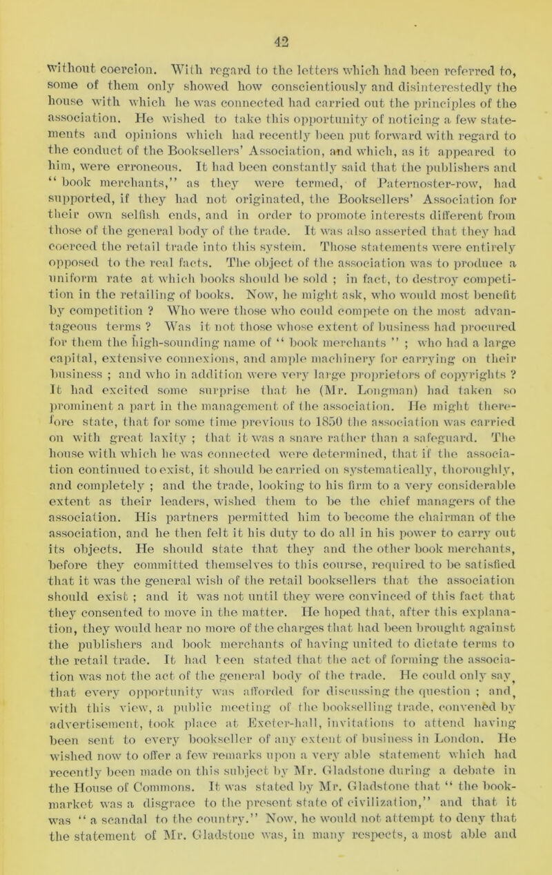 without coercion. With regard to the letters which had been referred to, some of them only showed how conscientiously and disinterestedly the house with which he was connected had carried out the principles of the association. He wished to take this opportunity of noticing a few state- ments and opinions which had recently been put forward with regard to the conduct of the Booksellers’ Association, and which, as it appeared to him, were erroneous. It had been constantly said that the publishers and “ book merchants,” as they were termed, of Paternoster-row, had supported, if they had not originated, the Booksellers’ Association for their own selfish ends, and in order to promote interests different from those of the general body of the trade. It was also asserted that they had coerced the retail trade into this systein. Those statements were entirely opposed to the real facts. The object of the association was to produce a uniform rate at which books should be sold ; in fact, to destroy competi- tion in the retailing of books. Now, he might ask, who would most benefit by competition ? Who were those who could compete on the most advan- tageous terms ? Was it not those whose extent of business had procured for them the high-sounding name of “ book merchants ” ; who had a large capital, extensive connexions, and ample machinery for carrying on their business ; and who in addition were very large proprietors of copyrights ? It had excited some surprise that he (Mr. Longman) had taken so prominent a part in the management of the association. He might there- fore state, that for some time previous to 1850 the association was carried on with great laxity; that it was a snare rather than a safeguard. The house with which lie was connected were determined, that if the associa- tion continued to exist, it should be carried on systematically, thoroughly, and completely ; and the trade, looking to his firm to a very considerable extent as their leaders, wished them to be the chief managers of the association. His partners permitted him to become the chairman of the association, and he then felt it his duty to do all in his power to carry out its objects. He should state that they and the other book merchants, before they committed themselves to this course, required to be satisfied that it was the general wish of the retail booksellers that the association should exist ; and it was not until they were convinced of this fact that they consented to move in the matter. He hoped that, after this explana- tion, they would hear no more of the charges that had been brought against the publishers and book merchants of having united to dictate terms to the retail trade. It had been stated that the act of forming the associa- tion was not the act of the general body of the trade. He could only sav, that every opportunity was afforded for discussing the question ; and, with this view, a public meeting of the bookselling trade, convened by advertisement, took place at Exeter-hall, invitations to attend having been sent to every bookseller of any extent of business in London. He wished now to oiler a few7 remarks upon a very able statement which had recently been made on this subject by Mr. Gladstone during a debate in the House of Commons. It was stated by Mr. Gladstone that “ the book- market was a disgrace to the present stale of civilization,” and that it was “ a scandal to the country.” Now, he would not attempt to deny that the statement of Mr. Gladstone was, in many respects, a most able and