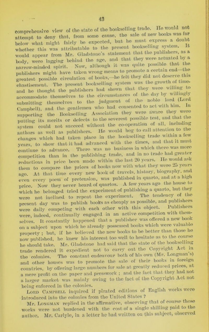 comprehensive view of the state of the hookselling trade. He would not attempt to deny that, from some cause, the sale of new hooks was a below what might fairly be expected, but he must express a doul t whether this was attributable to the present bookselling system It would appear from Mr. Gladstone’s statement that the publishers as a body, were lagging behind the age, and that they were actuated by a narrow-minded spirit. Now, although it was quite possible that the publishers might have taken wrong means to promote a certain on greatest possible circulation of books,-he felt they did not deserv e tins chastisement. The present bookselling system was the growth ot time, and he thought the publishers had shown that they were willing o accommodate themselves to the circumstances of the day by v\ illmg .v submitting themselves to the judgment of the noble lord (Lou Campbell), and the gentlemen who had consented to act with him. supporting the Bookselling Association they were aware they were putting its merits or defects to the severest possible test, and that the system could not succeed without the co-operation of all, including authors as well as publishers. He would beg to call attention to the changes which had taken place in the bookselling trade within a few years to show that it had advanced with the times, and that it must continue to advance. There was no business in which there was more competition than in the publishing trade, and in no trade had greater reductions in price been made within the last 20 years. He would ask them to compare the prices of books now with what they were 2o years ago. At that time every new book of travels, history, biography, and even every poem of pretension, was published in quarto, and at a lug 1 price. Now they never heard of quartos. A few years ago the house to which he belonged tried the experiment of publishing a quarto, but they were not inclined to repeat the experiment. The tendency of the present day was to publish books as cheaply as possible, and publishers were daily’ competing with each other with this object. Publishers were, indeed, continually engaged in an active competition with them- selves. It constantly happened that a publisher was offered a new book on a subject upon which he already possessed books which were valuable property; but, if he believed the new books to be better than those he now published, he knew his interest too well to hesitate as to the course he should take. Mr. Gladstone had said that the state of the bookselling trade rendered it expedient not to carry out the Copv right Act in the colonies. The constant endeavour both of his own (Mr. Longman s) and other houses was to promote the sale of their books in foreign countries, by offering large numbers for sale at greatly reduced prices, at a mere profit on the paper and presswork ; and the fact t hat they had not a larger market was mainly owing to the fact of the Copyright Act not being enforced in the colonies. Loud Campbell inquired if pirated editions of English works vveie introduced into the colonies from the Lnited States ? Mr. Longman replied in the affirmative, observing that of course those works were not burdened with the cost of a single shilling paid to the author. Mr. Carlyle, in a letter he had written on this subject, observed