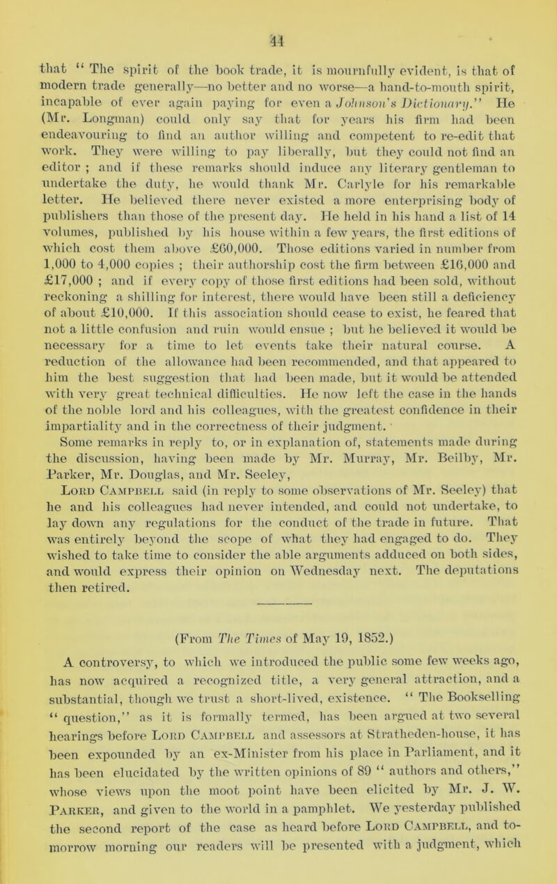 that “ The spirit of the hook trade, it is mournfully evident, is that of modern trade generally—no better and no worse—a hand-to-mouth spirit, incapable of ever again paying for even a Johnson's Dictionary.” He (Mr. Longman) could only say that for years his firm had been endeavouring to find an author willing and competent to re-edit that work. They were willing to pay liberally, but they could not find an editor ; and if these remarks should induce any literary gentleman to undertake the duty, he would thank Mr. Carlyle for his remarkable letter. He believed there never existed a more enterprising body of publishers than those of the present day. He held in his hand a list of 14 volumes, published by his house within a few years, the first editions of which cost them above £60,000. Those editions varied in number from 1,000 to 4,000 copies ; their authorship cost the firm between £16,000 and £17,000 ; and if every copy of those first editions had been sold, without reckoning a shilling for interest, there would have been still a deficiency of about £10,000. If this association should cease to exist, he feared that not a little confusion and ruin would ensue ; but he believed it would be necessary for a time to let events take their natural course. A reduction of the allowance had been recommended, and that appeared to him the best suggestion that had been made, but it would be attended with very great technical difficulties. He now left the case in the hands of the noble lord and his colleagues, with the greatest confidence in their impartiality and in the correctness of their judgment.' Some remarks in reply to, or in explanation of, statements made during the discussion, having been made by Mr. Murray, Mr. Beil by, Mr. Parker, Mr. Douglas, and Mr. Seeley, Loud Campbell said (in reply to some observations of Mr. Seeley) that he and his colleagues had never intended, and could not undertake, to lay down any regulations for the conduct of the trade in future. That was entirely beyond the scope of what they had engaged to do. They wished to take time to consider the able arguments adduced on both sides, and would express their opinion on Wednesday next. The deputations then retired. (From The Times of May 19, 1852.) A controversy, to which we introduced the public some few weeks ago, has now acquired a recognized title, a very general attraction, and a substantial, though we trust a short-lived, existence. “ Tlie Bookselling “question,” as it is formally termed, has been argued at two several hearings before Lord Campbell and assessors at Stratheden-house, it has been expounded by an ex-Minister from his place in Parliament, and it has been elucidated by the written opinions of 89 “ authors and others,” whose views upon the moot point have been elicited by Mr. J. W. Parker, and given to the world in a pamphlet. We yesterday published the second report of the case as heard before Loud Campbell, and to- morrow morning our readers will be presented with a judgment, which