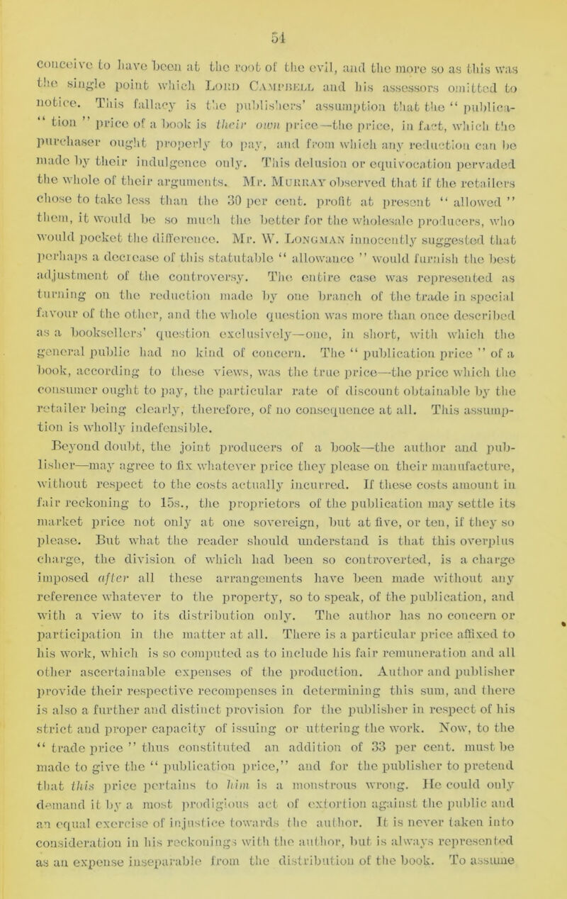 51 conceive to have been at the root of the evil, and the more so as this was the single point which Lonn Campbell and his assessors omitted to notice. This fallacy is the publishers’ assumption that the “ publica- tion ” price of a book is their own price—the price, in fact, which the purchaser ought properly to pay, and from which any reduction can he made by their indulgence only. This delusion or equivocation pervaded the whole of their arguments. Mr. Menu ay observed that if the retailers chose to take less than the 30 per cent, profit at present “allowed” them, it would be so much the better for the wholesale producers, who would pocket the difference. Mr. \Y. Longman innocently suggested that perhaps a decrease of this statutable “ allowance ” would furnish the best adjustment of the controversy. The entire case was represented as turning on the reduction made by one branch of the trade in special favour of the other, and the whole question was more than once described as a booksellers’ question exclusively—one, in short, with which the general public had no kind of concern. The “ publication price ” of a book, according to these views, was the true price—the price which the consumer ought to pay, the particular rate of discount obtainable by the retailer being clearly, therefore, of no consequence at all. This assump- tion is wholly indefensible. Beyond doubt, the joint producers of a book—the author and pub- lisher—may agree to fix whatever price they please on their manufacture, without respect to the costs actually incurred. If these costs amount in fair reckoning to 15s., the proprietors of the publication may settle its market price not only at one sovereign, but at five, or ten, if they so please. But what the reader should understand is that this overplus charge, the division of which had been so controverted, is a charge imposed after all these arrangements have been made without any reference whatever to the propei'ty, so to speak, of the publication, and with a view to its distribution only. The author has no concern or participation in the matter at all. There is a particular price affixed to his work, which is so computed as to include his fair remuneration and all other ascertainable expenses of the production. Author and publisher provide their respective recompenses in determining this sum, and there is also a further and distinct provision for the publisher in respect of his strict and proper capacity of issuing or uttering the work. Now, to the “ trade price ” thus constituted an addition of 33 percent, must be made to give the “ publication price,” and for the publisher to pretend that this price pertains to him is a monstrous wrong. He could only demand it by a most prodigious act of extortion against the public and an equal exercise of injustice towards the author. It is never taken into consideration in his reckonings with the author, but is always represented as an expense inseparable from the distribution of the book. To assume