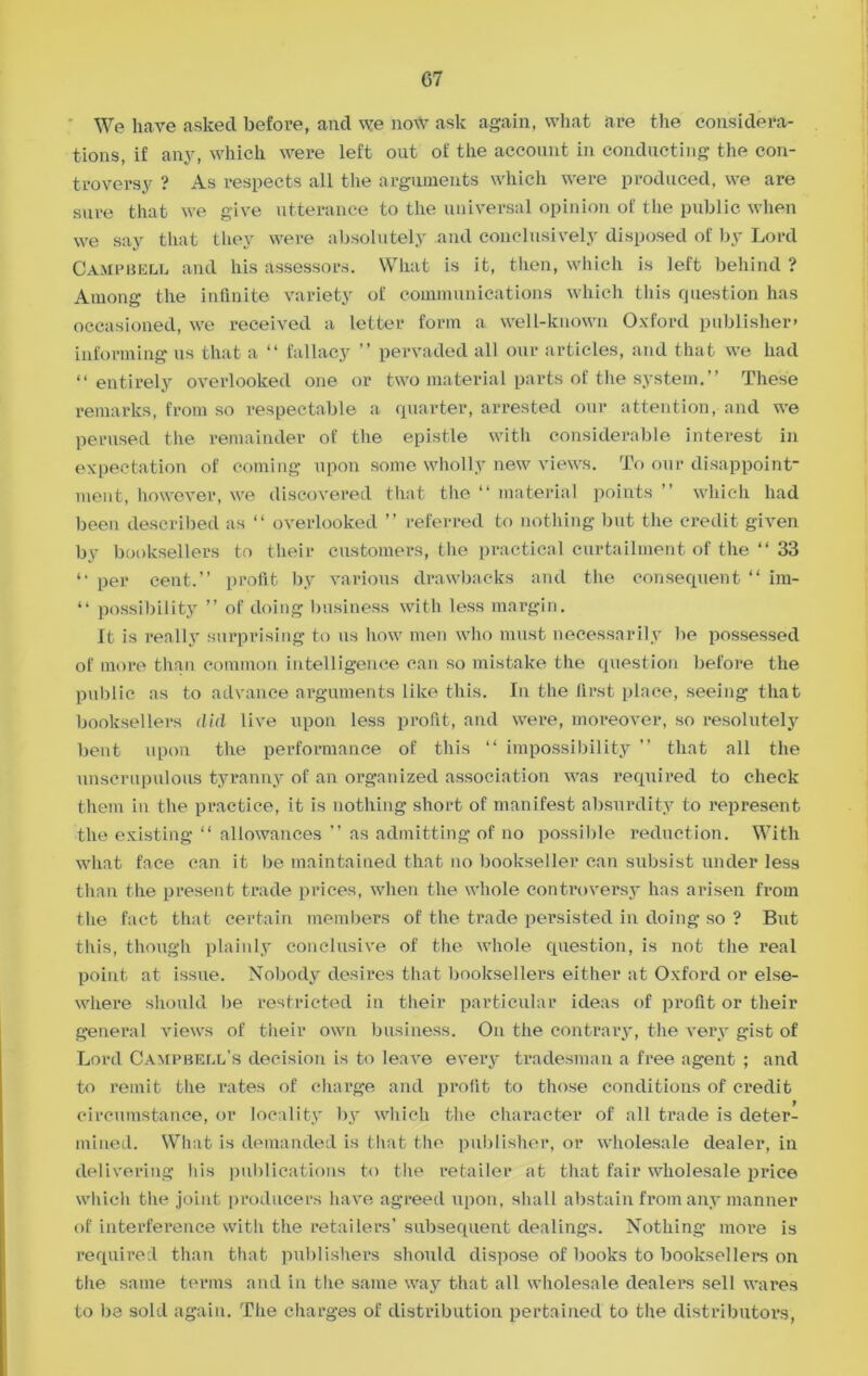 We have asked before, and we now ask again, what are the considera- tions, if any, which were left out of the account in conducting the con- troversy ? As respects all the arguments which were produced, we are sure that we give utterance to the universal opinion of the public when we say that they were absolutely and conclusively disposed of by Lord Campbell and his assessors. What is it, then, which is left behind ? Among the infinite variety of communications which this question has occasioned, we received a letter form a well-known Oxford publisher* informing us that a “ fallacy ” pervaded all our articles, and that we had “entirely overlooked one or two material parts of the system.” These remarks, from so respectable a quarter, arrested our attention, and we perused the remainder of the epistle with considerable interest in expectation of coming upon some wholly new views. To our disappoint- ment, however, we discovered that the “ material points ” which had been described as “ overlooked ” referred to nothing but the credit given by booksellers to their customers, the practical curtailment of the “ 33 “ per cent.” profit by various drawbacks and the consequent “ im- “ possibility ” of doing business with less margin. It is really surprising to us how men who must necessarily be possessed of more than common intelligence can so mistake the question before the public as to advance arguments like this. In the first place, seeing that booksellers did live upon less profit, and were, moreover, so resolutely bent upon the performance of this “ impossibility ” that all the unscrupulous tyranny of an organized association was required to check them in the practice, it is nothing short of manifest absurdity to represent the existing “ allowances ” as admitting of no possible reduction. With what face can it be maintained that no bookseller can subsist under less than the present trade prices, when the whole controversy has arisen from the fact that certain members of the trade persisted in doing so ? But this, though plainly conclusive of the whole question, is not the real point at issue. Nobody desires that booksellers either at Oxford or else- where should be restricted in their particular ideas of profit or their general views of their own business. On the contrary, the very gist of Lord Campbell’s decision is to leave every tradesman a free agent ; and to remit the rates of charge and profit to those conditions of credit circumstance, or locality by which the character of all trade is deter- mined. What is demanded is that the publisher, or wholesale dealer, in delivering his publications to the retailer at that fair wholesale price which the joint producers have agreed upon, shall abstain from any manner of interference with the retailers’ subsequent dealings. Nothing more is required than that publishers should dispose of books to booksellers on the same terms and in the same way that all wholesale dealers sell wares to be sold again. The charges of distribution pertained to the distributors,