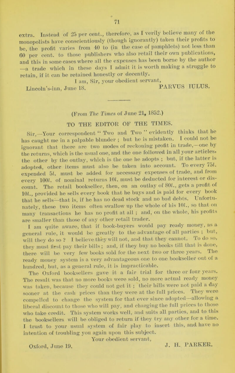 extra. Instead of 25 per cent., therefore, as I verily believe many of the monopolists have conscientiously (though ignorantly) taken their profits to be, the profit varies from 40 to (in the case of pamphlets) not less than (50' per cent, to those publishers who also retail their own publications, and this in some cases where all the expenses has been borne by the author trade which in these days I admit it is worth making a struggle to retain, if it can be retained honestly or decently. 1 am, Sir, your obedient servant, Lincoln’s-inn, June 18. PARVUS I ULUS. (From The Times of June 21, 1852.) TO THE EDITOR OF THE TIMES. Sir,—Your correspondent “ Two and Two ” evidently thinks that he has caught me in a palpable blunder ; but he is mistaken. I could not be ignorant that there are two modes of reckoning profit in trade,—one by the returns, which is the usual one, and the one followed in all j our arlicles« the other by the outlay, which is the one he adopts ; but, il the latter is adopted, other items must also be taken into account. To every 75/. expended 51. must be added for necessary expenses of trade, and from every 100/. of nominal returns 10/. must be deducted for interest or dis- count. The retail bookseller, then, on an outlay of 80/., gets a profit of 10/., provided he sells every book that he buys and is paid for every book that he sells—that is, if he has no dead stock and no bad debts. Unfortu- nately, these two items often swallow up the whole of his 10?., so that on many transactions he has no profit at all ; and, on the whole, his profits are smaller than those of any other retail trader. I am quite aware, that if book-buyers would pay ready money, as a general rule, it would be greatly to the advantage of all parties ; but, will they do so ? I believe they will not, and that they cannot. To do so, they must first pay their bills; and, if they buy no books till that is done, there will be very few books sold for the next two or three years. The ready money system is a very advantageous one to one bookseller out of a hundred, but, as a general rule, it is impracticable. The Oxford booksellers gave it a fair trial for three or four years. The result was that no more books were sold, no more actual ready money was taken, because they could not get it ; their bills were not paid a day sooner at the cash prices than they were at the full prices. They were compelled to change the system for that ever since adopted—allowing a liberal discount to those who will pay, and charging the full prices to those who take credit. This system works well, and suits all parties, and to this the booksellers will be obliged to return if they try any other lor a time. I trust to your usual system of fair play to insert this, and have no intention of troubling you again upon this subject. Your obedient servant, Oxford, June 19. J. H. PARKER.